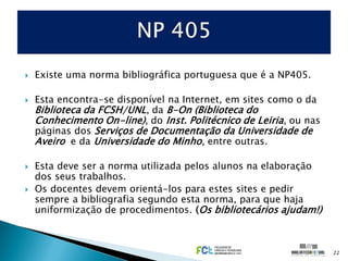    Existe uma norma bibliográfica portuguesa que é a NP405.

   Esta encontra-se disponível na Internet, em sites como o da
    Biblioteca da FCSH/UNL, da B-On (Biblioteca do
    Conhecimento On-line), do Inst. Politécnico de Leiria, ou nas
    páginas dos Serviços de Documentação da Universidade de
    Aveiro e da Universidade do Minho, entre outras.

   Esta deve ser a norma utilizada pelos alunos na elaboração
    dos seus trabalhos.
   Os docentes devem orientá-los para estes sites e pedir
    sempre a bibliografia segundo esta norma, para que haja
    uniformização de procedimentos. (Os bibliotecários ajudam!)



                                                                    22
 