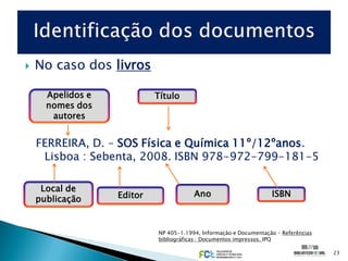    No caso dos livros

      Apelidos e            Título
      nomes dos
       autores


    FERREIRA, D. – SOS Física e Química 11º/12ºanos.
     Lisboa : Sebenta, 2008. ISBN 978-972-799-181-5

     Local de
                   Editor               Ano                        ISBN
    publicação


                            NP 405-1.1994, Informação e Documentação – Referências
                            bibliográficas : Documentos impressos. IPQ

                                                                                     23
 