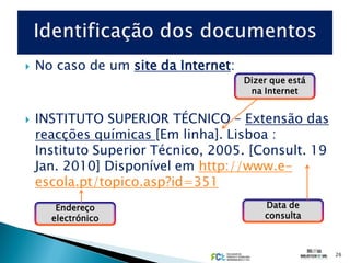    No caso de um site da Internet:
                                      Dizer que está
                                       na Internet


   INSTITUTO SUPERIOR TÉCNICO – Extensão das
    reacções químicas [Em linha]. Lisboa :
    Instituto Superior Técnico, 2005. [Consult. 19
    Jan. 2010] Disponível em http://www.e-
    escola.pt/topico.asp?id=351
       Endereço                           Data de
      electrónico                         consulta



                                                       26
 