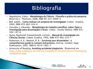    Appolinário, Fabio.- Metodologia da Ciência : Filosofia e prática da pesquisa.
    Brasil etc.] : Thomson, 2006. ISBN 85-221-0409-3
   Bell, Judith.- Como realizar um projecto de investigação. Lisboa : Gradiva,
    2004. ISBN 972-662-524-6
   Carvalho, J. Eduardo.- Metodologia do trabalho científico: saber-fazer a
    investigação para dissertações e teses. Lisboa : Escolar Editora. ISBN 972-
    592-147-X
   Quivy, Raymond; Campenhoudt, LucVan.- Manual de investigação em
    Ciências Sociais. Lisboa: Gradiva, 1992. ISBN 972-662-275-1
   Rudestam, K. E.; Newton, R. R.- Surviving your dissertation : a
    comprehensive guide to content and process, 2nd ed., London: Sage
    Publications, 2001. ISBN 0-7619-1962-7
   University of Reading. Avoiding accidental plagiarism. Disponível em
    http://www.reading.ac.uk/internal/studyadvice/Studyresources/Reading/sta
    -plagiarism.aspx




                                                                                     28
 