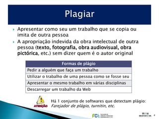    Apresentar como seu um trabalho que se copia ou
    imita de outra pessoa
   A apropriação indevida da obra intelectual de outra
    pessoa (texto, fotografia, obra audiovisual, obra
    pictórica, etc.) sem dizer quem é o autor original

                         Formas de plágio
        Pedir a alguém que faça um trabalho
        Utilizar o trabalho de uma pessoa como se fosse seu
        Apresentar o mesmo trabalho em várias disciplinas
        Descarregar um trabalho da Web

                   Há 1 conjunto de softwares que detectam plágio:
                   Farejador de plágio, turnitin, etc.

                                                                     4
 