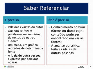 É preciso …                     Não é preciso …

•   Palavras exactas do autor      Conhecimento comum
•   Quando se fazem                 (factos ou datas cujo
    paráfrases ou sumários          conteúdo pode ser
    de textos de outros             encontrado em várias
    autores                         fontes)
•   Um mapa, um gráfico            A análise ou crítica
    retirados de determinada        feita às ideias de
    fonte                           outras pessoas
•   A ideia de outra pessoa
    expressa por palavras
    nossas
                                                            7
 