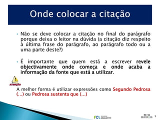 ‣ Não se deve colocar a citação no final do parágrafo
  porque deixa o leitor na dúvida (a citação diz respeito
  à última frase do parágrafo, ao parágrafo todo ou a
  uma parte deste?)

‣ É importante que quem está a escrever revele
  objectivamente onde começa e onde acaba a
  informação da fonte que está a utilizar.


A melhor forma é utilizar expressões como Segundo Pedrosa
(…) ou Pedrosa sustenta que (…)



                                                            9
 
