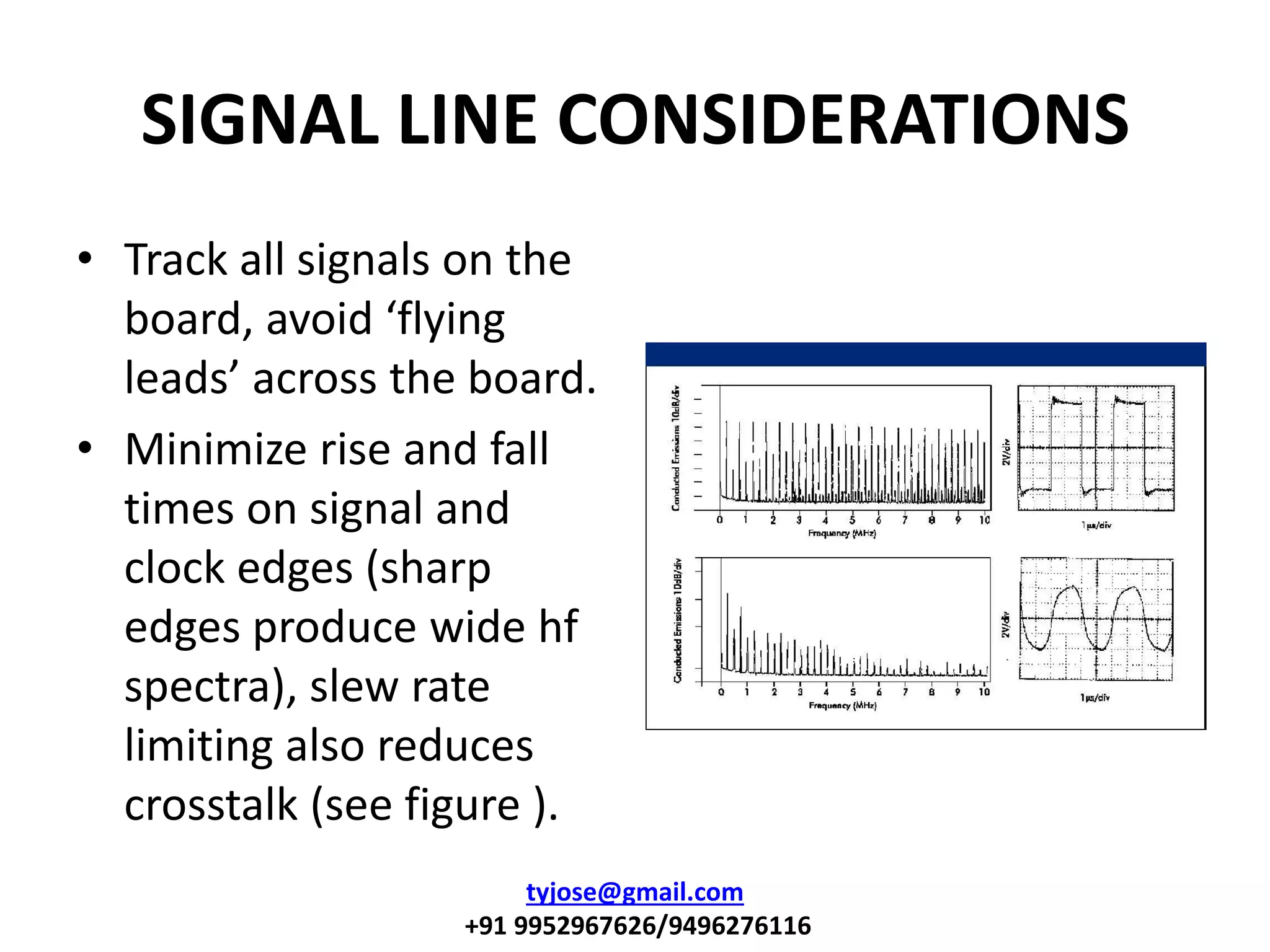 SIGNAL LINE CONSIDERATIONS
• Track all signals on the
board, avoid flyi g
leads a ross the oard.
• Minimize rise and fall
times on signal and
clock edges (sharp
edges produce wide hf
spectra), slew rate
limiting also reduces
crosstalk (see figure ).
tyjose@gmail.com
+91 9952967626/9496276116
 