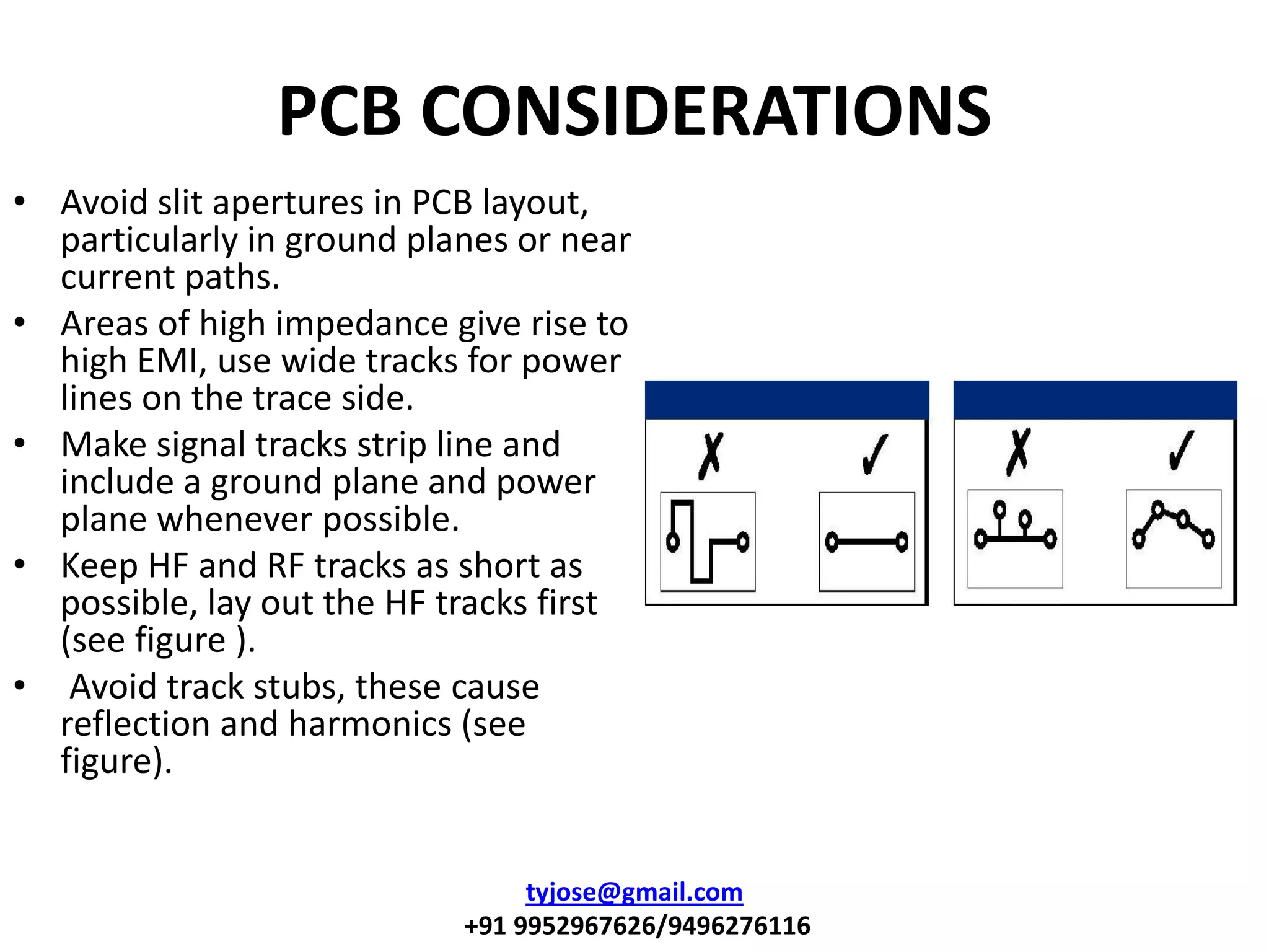 PCB CONSIDERATIONS
• Avoid slit apertures in PCB layout,
particularly in ground planes or near
current paths.
• Areas of high impedance give rise to
high EMI, use wide tracks for power
lines on the trace side.
• Make signal tracks strip line and
include a ground plane and power
plane whenever possible.
• Keep HF and RF tracks as short as
possible, lay out the HF tracks first
(see figure ).
• Avoid track stubs, these cause
reflection and harmonics (see
figure).
tyjose@gmail.com
+91 9952967626/9496276116
 