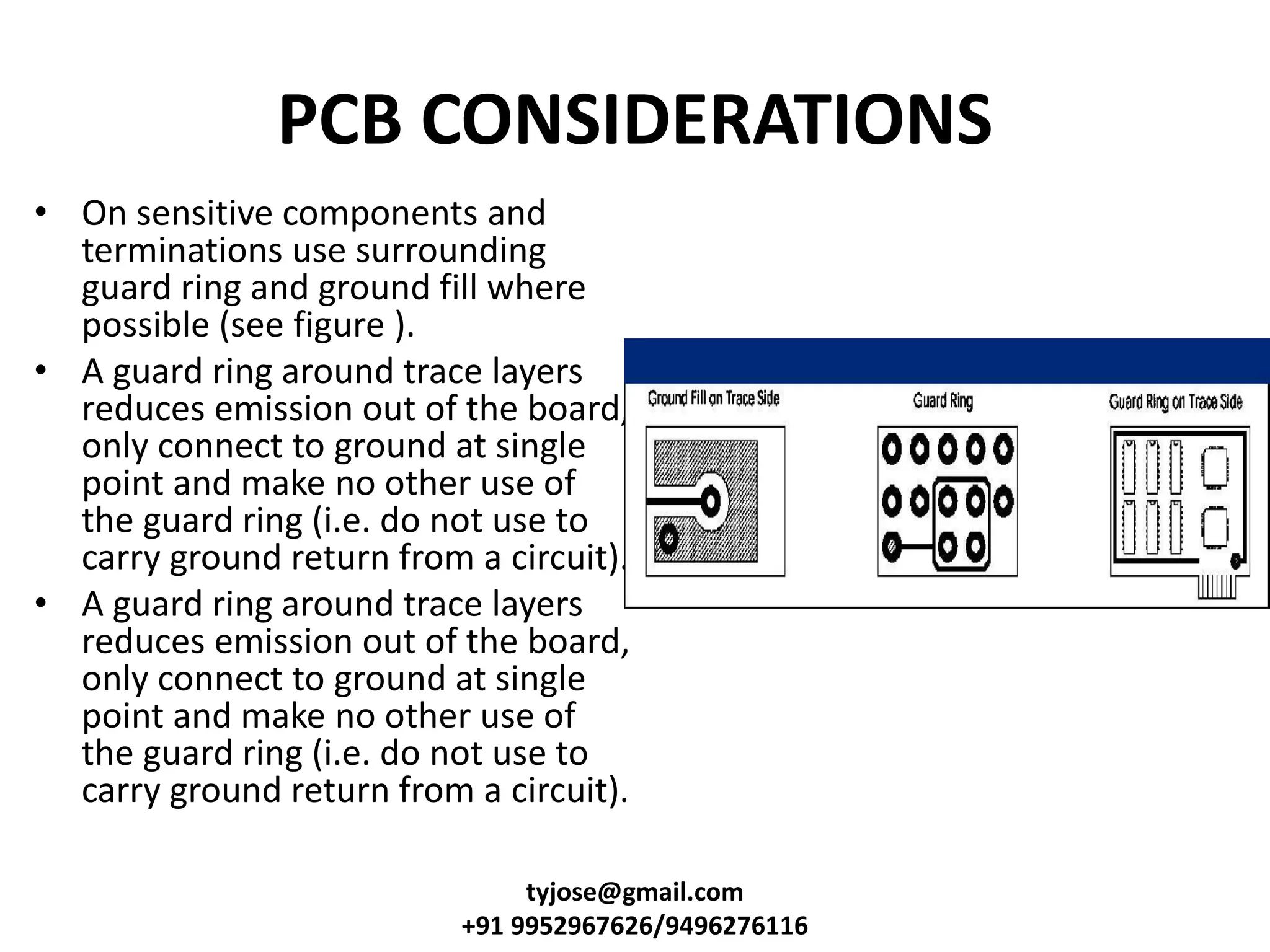 PCB CONSIDERATIONS
• On sensitive components and
terminations use surrounding
guard ring and ground fill where
possible (see figure ).
• A guard ring around trace layers
reduces emission out of the board,
only connect to ground at single
point and make no other use of
the guard ring (i.e. do not use to
carry ground return from a circuit).
• A guard ring around trace layers
reduces emission out of the board,
only connect to ground at single
point and make no other use of
the guard ring (i.e. do not use to
carry ground return from a circuit).
tyjose@gmail.com
+91 9952967626/9496276116
 