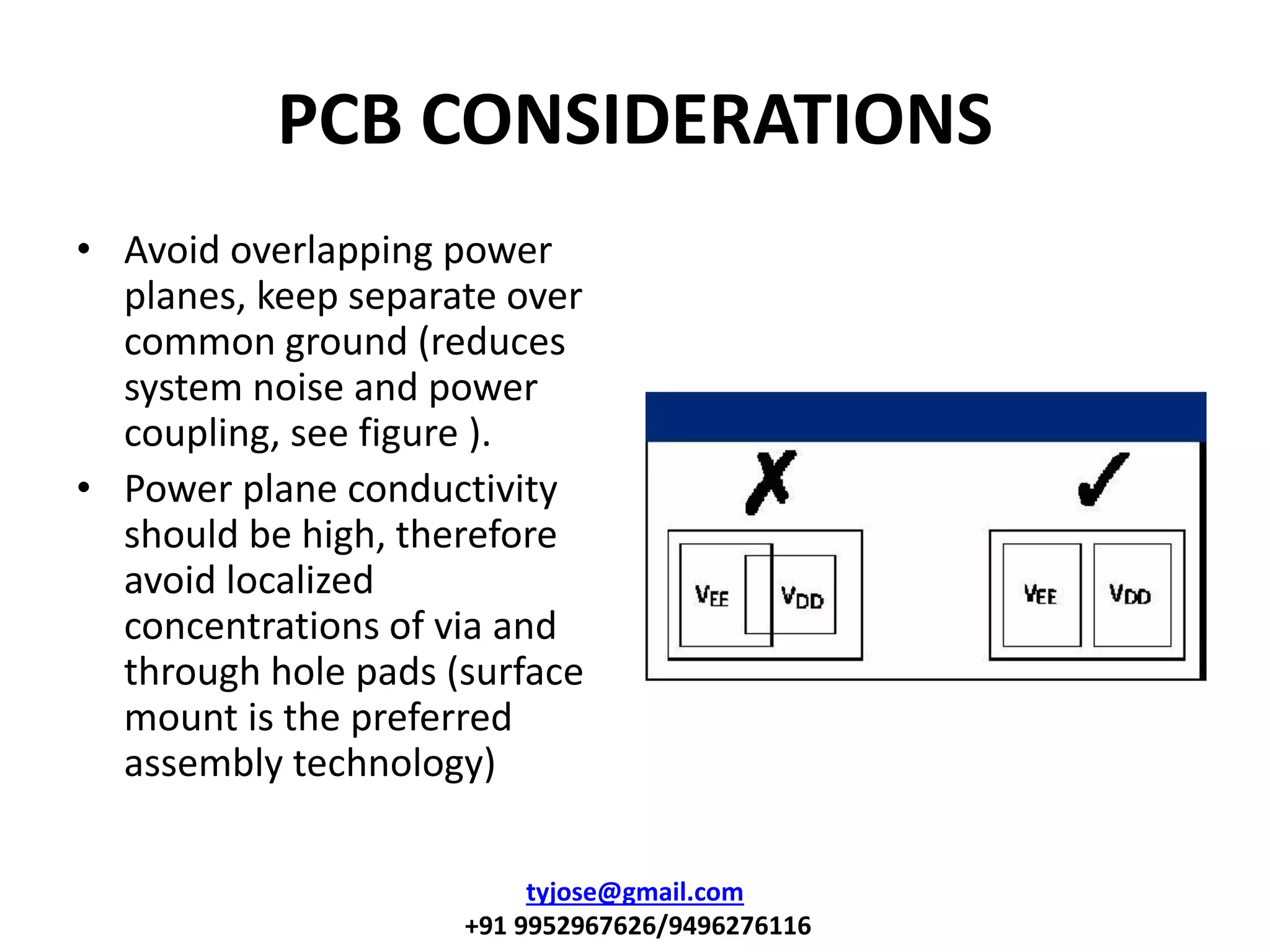 PCB CONSIDERATIONS
• Avoid overlapping power
planes, keep separate over
common ground (reduces
system noise and power
coupling, see figure ).
• Power plane conductivity
should be high, therefore
avoid localized
concentrations of via and
through hole pads (surface
mount is the preferred
assembly technology)
tyjose@gmail.com
+91 9952967626/9496276116
 