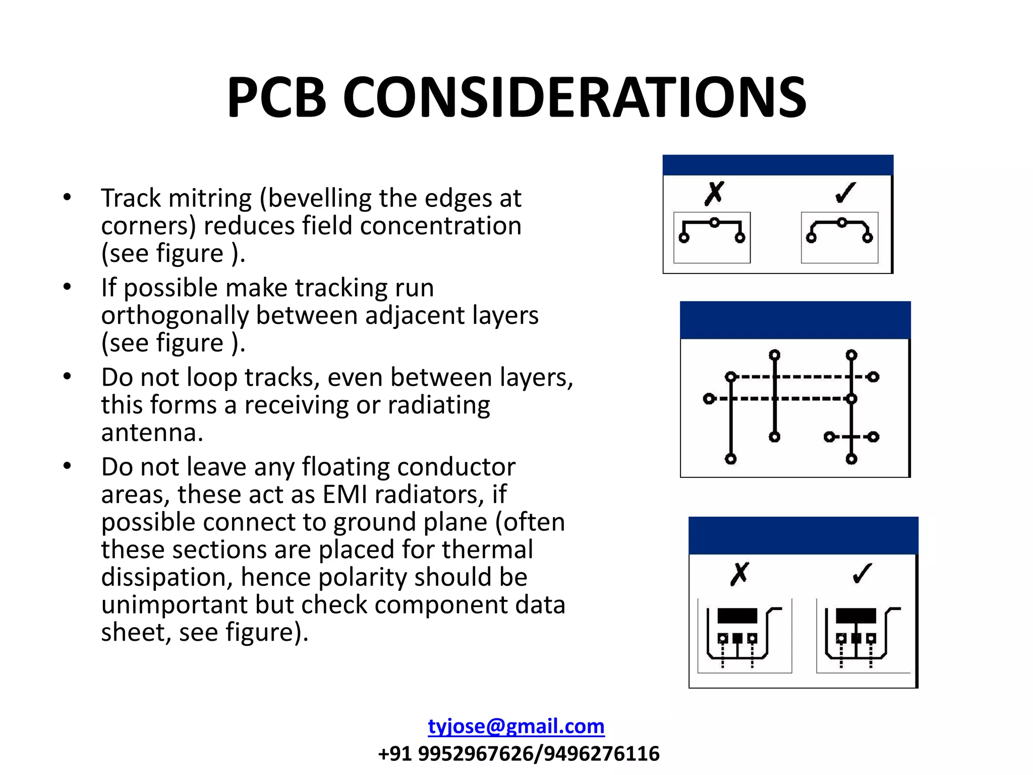PCB CONSIDERATIONS
• Track mitring (bevelling the edges at
corners) reduces field concentration
(see figure ).
• If possible make tracking run
orthogonally between adjacent layers
(see figure ).
• Do not loop tracks, even between layers,
this forms a receiving or radiating
antenna.
• Do not leave any floating conductor
areas, these act as EMI radiators, if
possible connect to ground plane (often
these sections are placed for thermal
dissipation, hence polarity should be
unimportant but check component data
sheet, see figure).
tyjose@gmail.com
+91 9952967626/9496276116
 