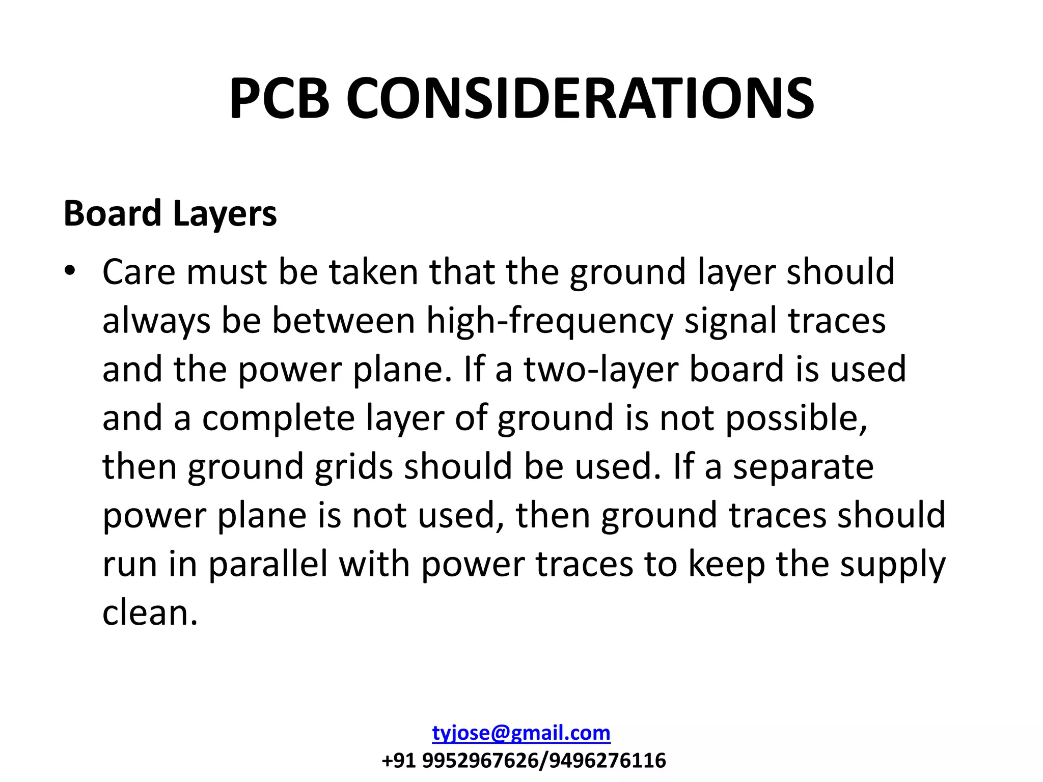 PCB CONSIDERATIONS
Board Layers
• Care must be taken that the ground layer should
always be between high-frequency signal traces
and the power plane. If a two-layer board is used
and a complete layer of ground is not possible,
then ground grids should be used. If a separate
power plane is not used, then ground traces should
run in parallel with power traces to keep the supply
clean.
tyjose@gmail.com
+91 9952967626/9496276116
 