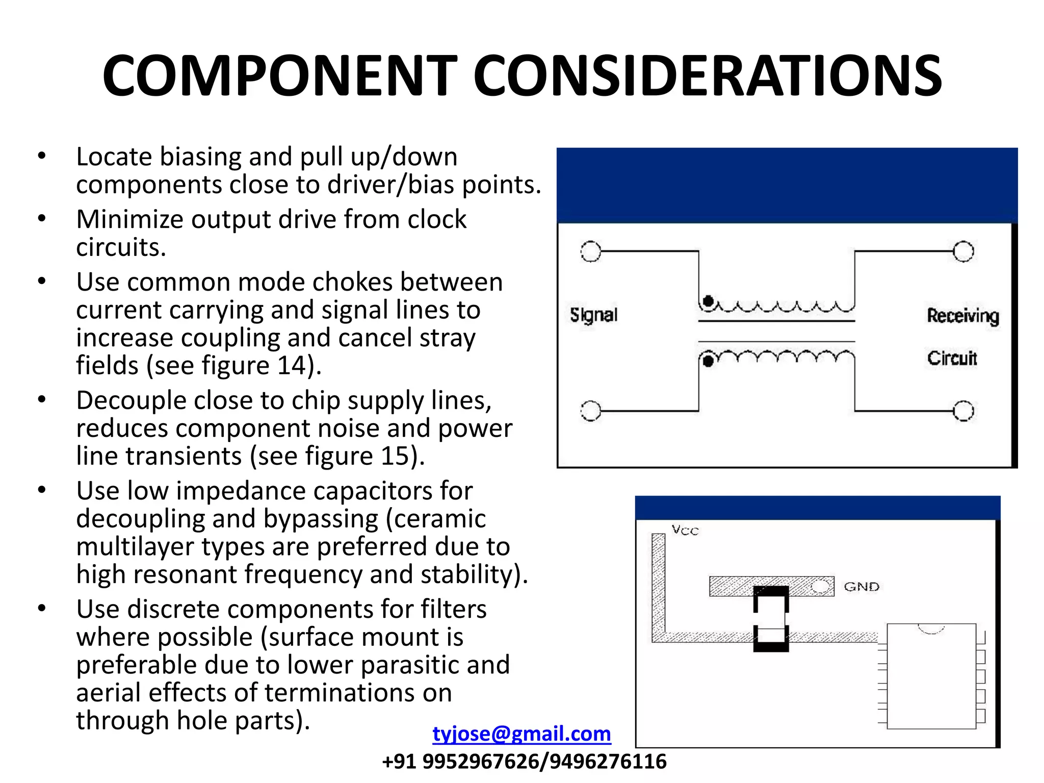 COMPONENT CONSIDERATIONS
• Locate biasing and pull up/down
components close to driver/bias points.
• Minimize output drive from clock
circuits.
• Use common mode chokes between
current carrying and signal lines to
increase coupling and cancel stray
fields (see figure 14).
• Decouple close to chip supply lines,
reduces component noise and power
line transients (see figure 15).
• Use low impedance capacitors for
decoupling and bypassing (ceramic
multilayer types are preferred due to
high resonant frequency and stability).
• Use discrete components for filters
where possible (surface mount is
preferable due to lower parasitic and
aerial effects of terminations on
through hole parts). tyjose@gmail.com
+91 9952967626/9496276116
 