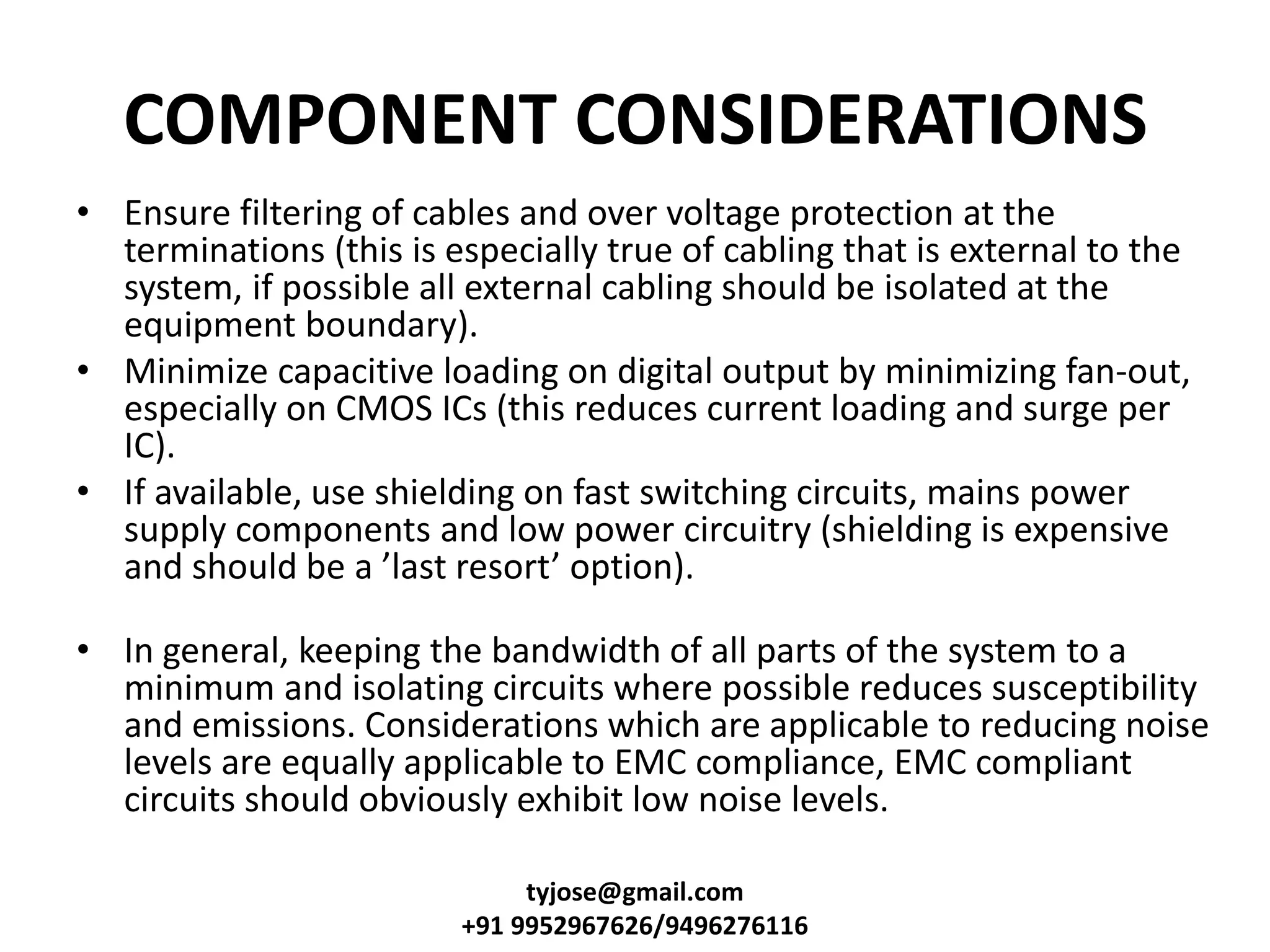 COMPONENT CONSIDERATIONS
• Ensure filtering of cables and over voltage protection at the
terminations (this is especially true of cabling that is external to the
system, if possible all external cabling should be isolated at the
equipment boundary).
• Minimize capacitive loading on digital output by minimizing fan-out,
especially on CMOS ICs (this reduces current loading and surge per
IC).
• If available, use shielding on fast switching circuits, mains power
supply components and low power circuitry (shielding is expensive
a d should e a last resort optio ).
• In general, keeping the bandwidth of all parts of the system to a
minimum and isolating circuits where possible reduces susceptibility
and emissions. Considerations which are applicable to reducing noise
levels are equally applicable to EMC compliance, EMC compliant
circuits should obviously exhibit low noise levels.
tyjose@gmail.com
+91 9952967626/9496276116
 