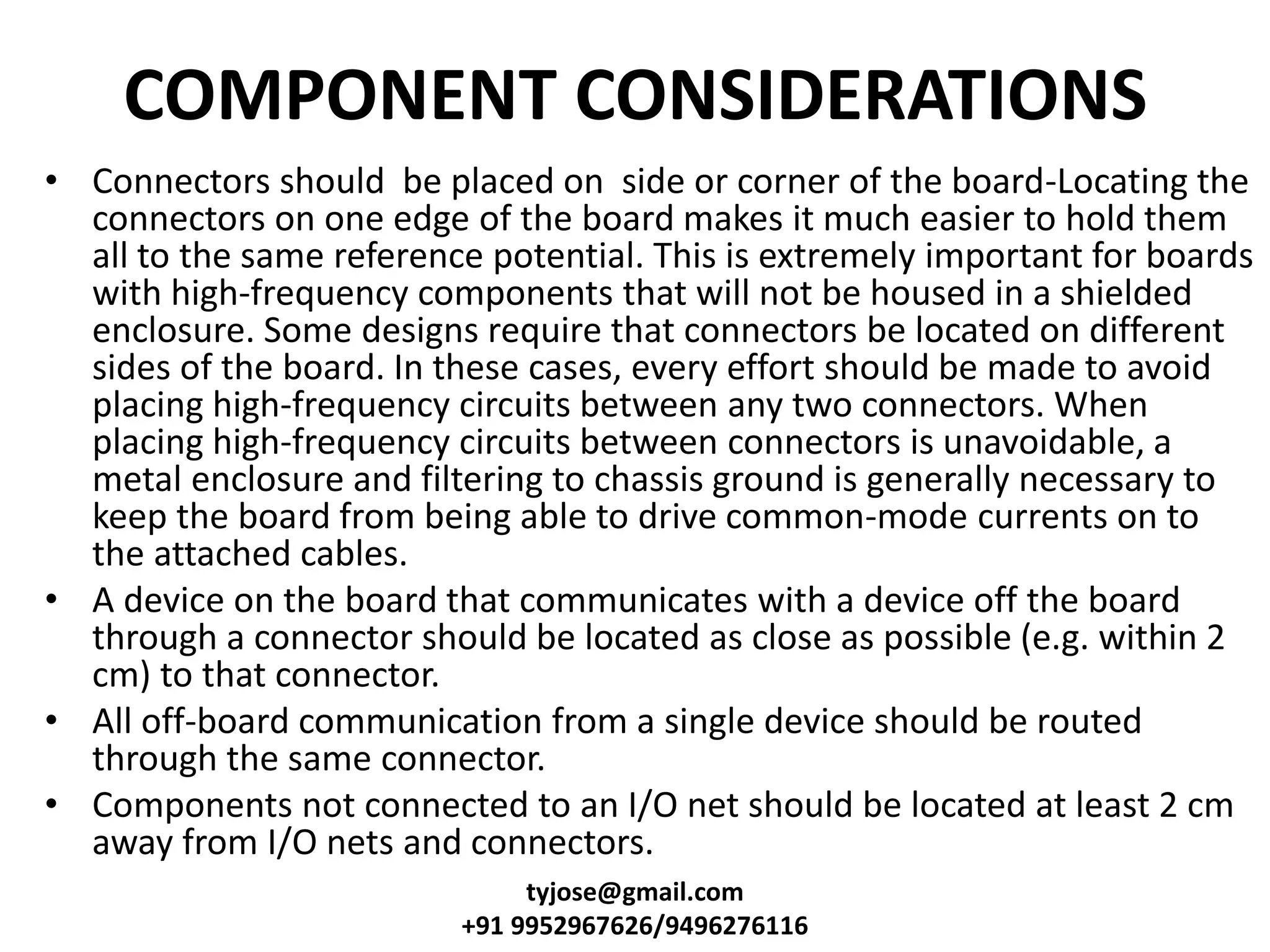 COMPONENT CONSIDERATIONS
• Connectors should be placed on side or corner of the board-Locating the
connectors on one edge of the board makes it much easier to hold them
all to the same reference potential. This is extremely important for boards
with high-frequency components that will not be housed in a shielded
enclosure. Some designs require that connectors be located on different
sides of the board. In these cases, every effort should be made to avoid
placing high-frequency circuits between any two connectors. When
placing high-frequency circuits between connectors is unavoidable, a
metal enclosure and filtering to chassis ground is generally necessary to
keep the board from being able to drive common-mode currents on to
the attached cables.
• A device on the board that communicates with a device off the board
through a connector should be located as close as possible (e.g. within 2
cm) to that connector.
• All off-board communication from a single device should be routed
through the same connector.
• Components not connected to an I/O net should be located at least 2 cm
away from I/O nets and connectors.
tyjose@gmail.com
+91 9952967626/9496276116
 