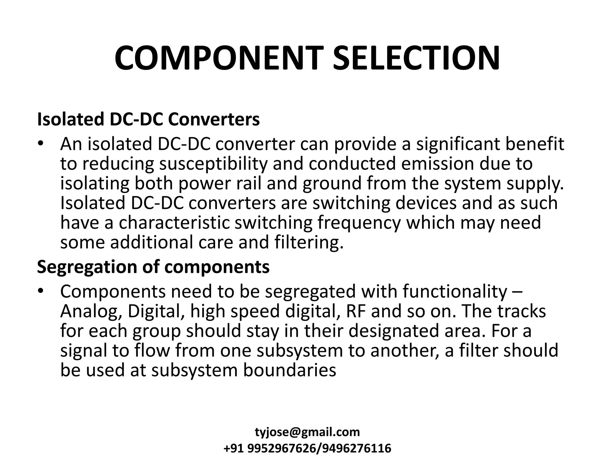 COMPONENT SELECTION
Isolated DC-DC Converters
• An isolated DC-DC converter can provide a significant benefit
to reducing susceptibility and conducted emission due to
isolating both power rail and ground from the system supply.
Isolated DC-DC converters are switching devices and as such
have a characteristic switching frequency which may need
some additional care and filtering.
Segregation of components
• Components need to be segregated with functionality –
Analog, Digital, high speed digital, RF and so on. The tracks
for each group should stay in their designated area. For a
signal to flow from one subsystem to another, a filter should
be used at subsystem boundaries
tyjose@gmail.com
+91 9952967626/9496276116
 
