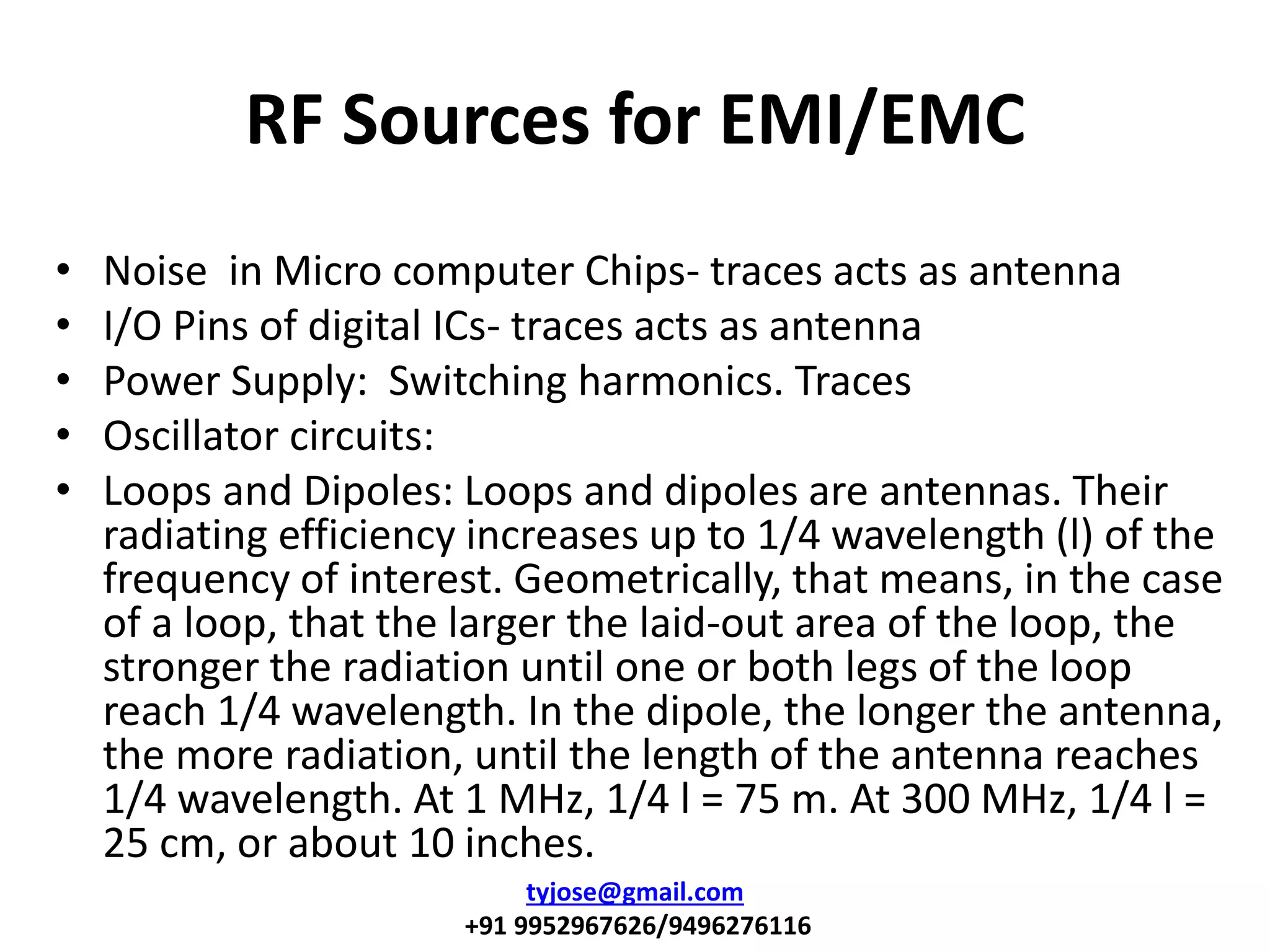 RF Sources for EMI/EMC
• Noise in Micro computer Chips- traces acts as antenna
• I/O Pins of digital ICs- traces acts as antenna
• Power Supply: Switching harmonics. Traces
• Oscillator circuits:
• Loops and Dipoles: Loops and dipoles are antennas. Their
radiating efficiency increases up to 1/4 wavelength (l) of the
frequency of interest. Geometrically, that means, in the case
of a loop, that the larger the laid-out area of the loop, the
stronger the radiation until one or both legs of the loop
reach 1/4 wavelength. In the dipole, the longer the antenna,
the more radiation, until the length of the antenna reaches
1/4 wavelength. At 1 MHz, 1/4 l = 75 m. At 300 MHz, 1/4 l =
25 cm, or about 10 inches.
tyjose@gmail.com
+91 9952967626/9496276116
 