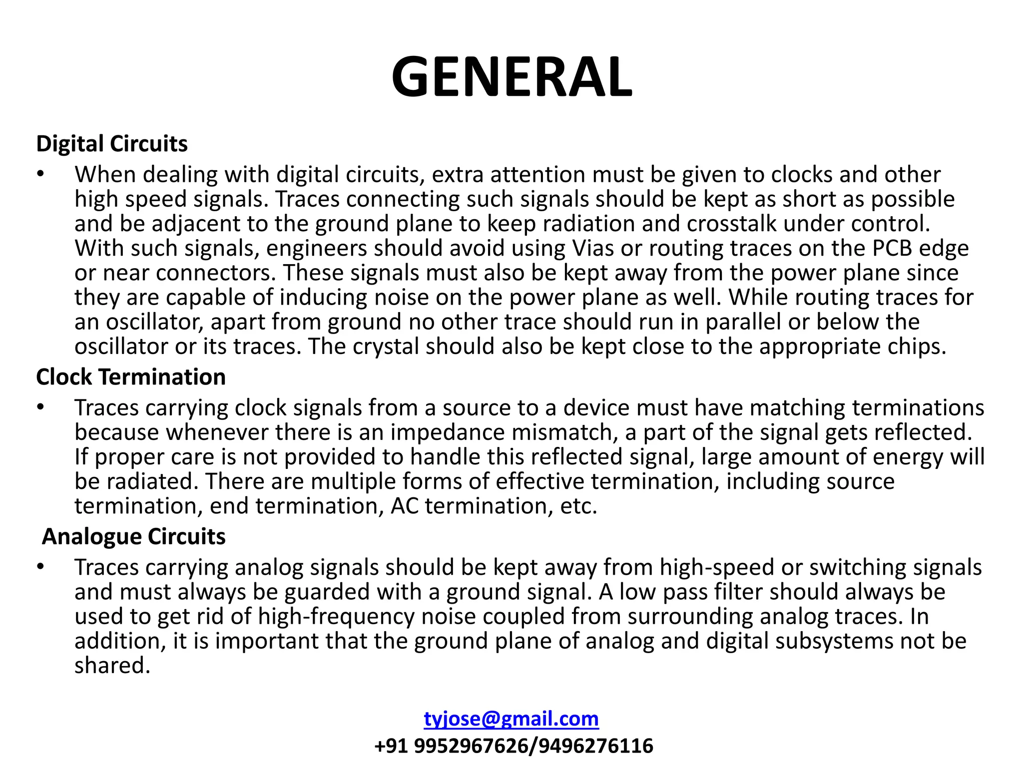GENERAL
Digital Circuits
• When dealing with digital circuits, extra attention must be given to clocks and other
high speed signals. Traces connecting such signals should be kept as short as possible
and be adjacent to the ground plane to keep radiation and crosstalk under control.
With such signals, engineers should avoid using Vias or routing traces on the PCB edge
or near connectors. These signals must also be kept away from the power plane since
they are capable of inducing noise on the power plane as well. While routing traces for
an oscillator, apart from ground no other trace should run in parallel or below the
oscillator or its traces. The crystal should also be kept close to the appropriate chips.
Clock Termination
• Traces carrying clock signals from a source to a device must have matching terminations
because whenever there is an impedance mismatch, a part of the signal gets reflected.
If proper care is not provided to handle this reflected signal, large amount of energy will
be radiated. There are multiple forms of effective termination, including source
termination, end termination, AC termination, etc.
Analogue Circuits
• Traces carrying analog signals should be kept away from high-speed or switching signals
and must always be guarded with a ground signal. A low pass filter should always be
used to get rid of high-frequency noise coupled from surrounding analog traces. In
addition, it is important that the ground plane of analog and digital subsystems not be
shared.
tyjose@gmail.com
+91 9952967626/9496276116
 