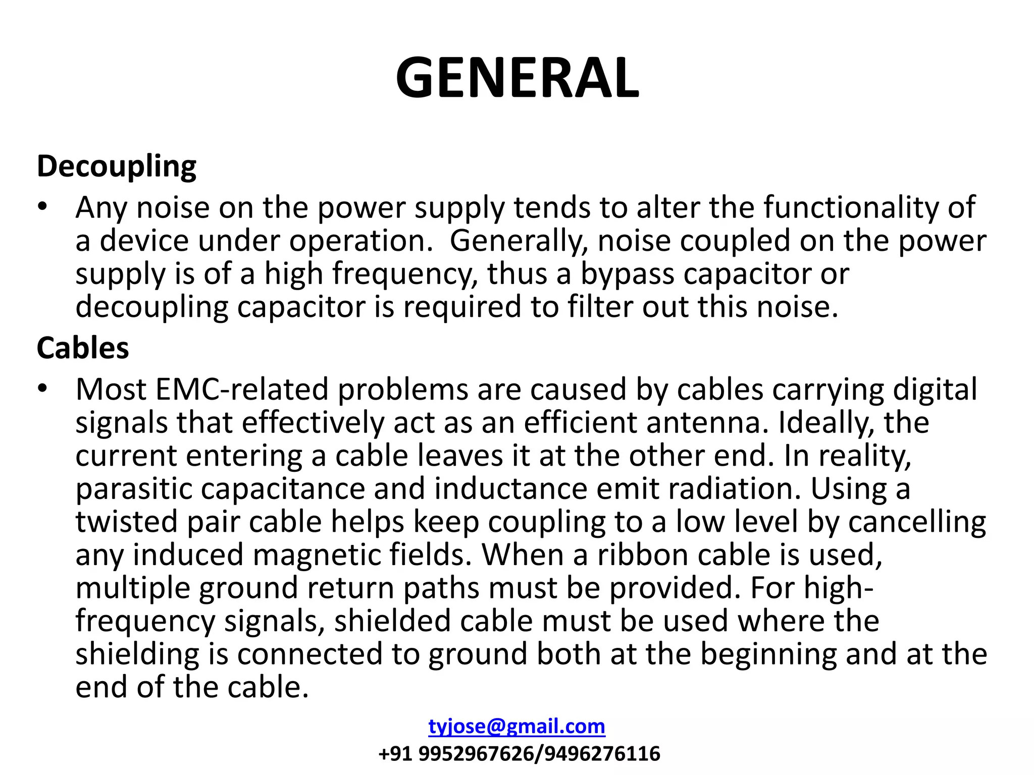 GENERAL
Decoupling
• Any noise on the power supply tends to alter the functionality of
a device under operation. Generally, noise coupled on the power
supply is of a high frequency, thus a bypass capacitor or
decoupling capacitor is required to filter out this noise.
Cables
• Most EMC-related problems are caused by cables carrying digital
signals that effectively act as an efficient antenna. Ideally, the
current entering a cable leaves it at the other end. In reality,
parasitic capacitance and inductance emit radiation. Using a
twisted pair cable helps keep coupling to a low level by cancelling
any induced magnetic fields. When a ribbon cable is used,
multiple ground return paths must be provided. For high-
frequency signals, shielded cable must be used where the
shielding is connected to ground both at the beginning and at the
end of the cable.
tyjose@gmail.com
+91 9952967626/9496276116
 