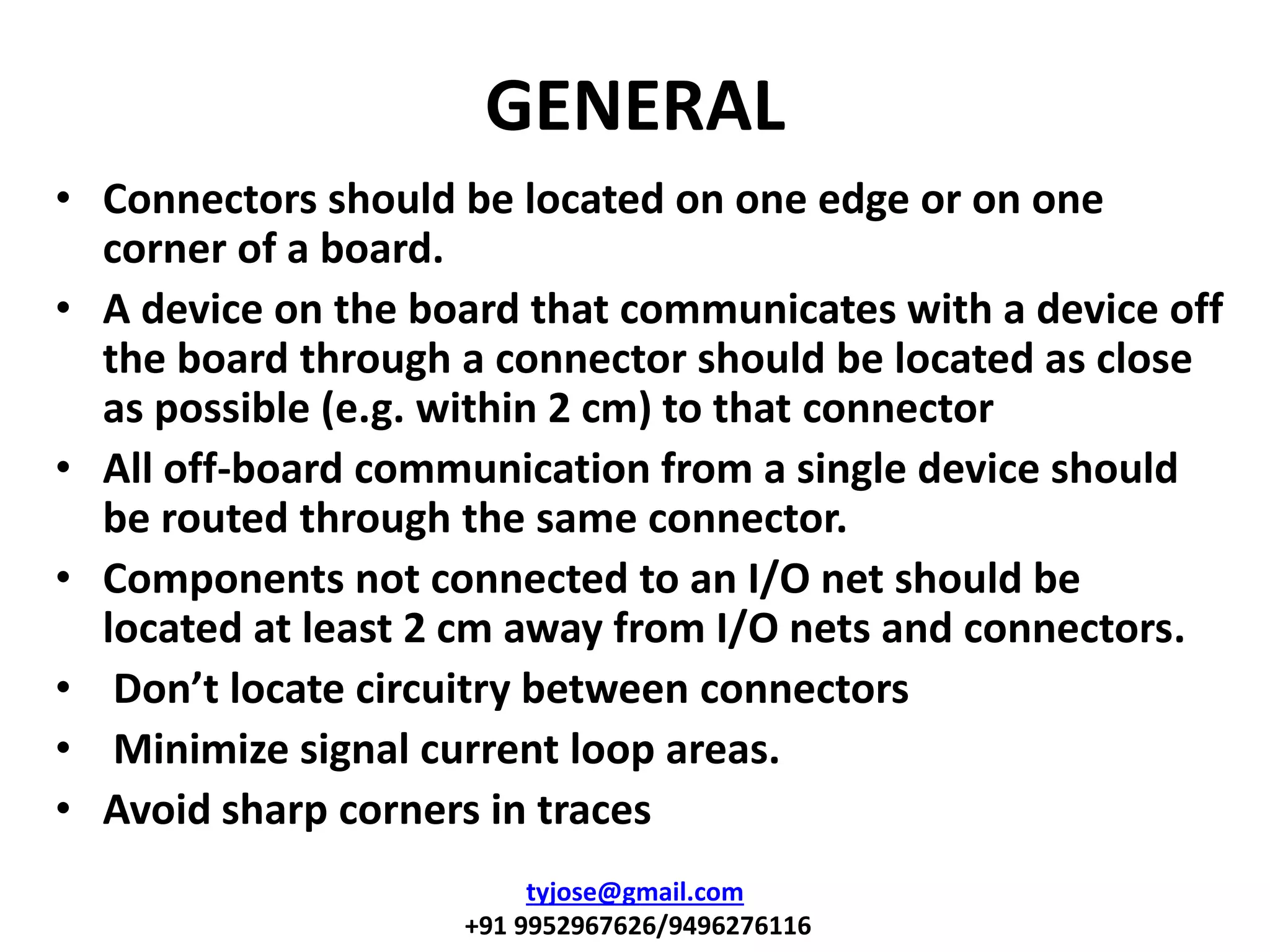 GENERAL
• Connectors should be located on one edge or on one
corner of a board.
• A device on the board that communicates with a device off
the board through a connector should be located as close
as possible (e.g. within 2 cm) to that connector
• All off-board communication from a single device should
be routed through the same connector.
• Components not connected to an I/O net should be
located at least 2 cm away from I/O nets and connectors.
• Don’t lo ate ir uitry etween connectors
• Minimize signal current loop areas.
• Avoid sharp corners in traces
tyjose@gmail.com
+91 9952967626/9496276116
 