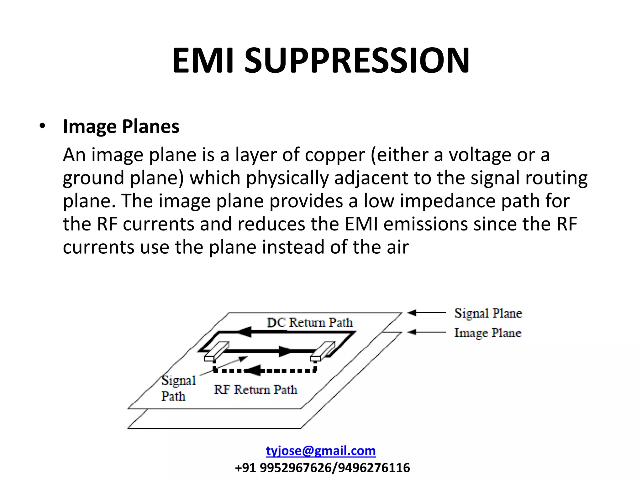 EMI SUPPRESSION
• Image Planes
An image plane is a layer of copper (either a voltage or a
ground plane) which physically adjacent to the signal routing
plane. The image plane provides a low impedance path for
the RF currents and reduces the EMI emissions since the RF
currents use the plane instead of the air
tyjose@gmail.com
+91 9952967626/9496276116
 