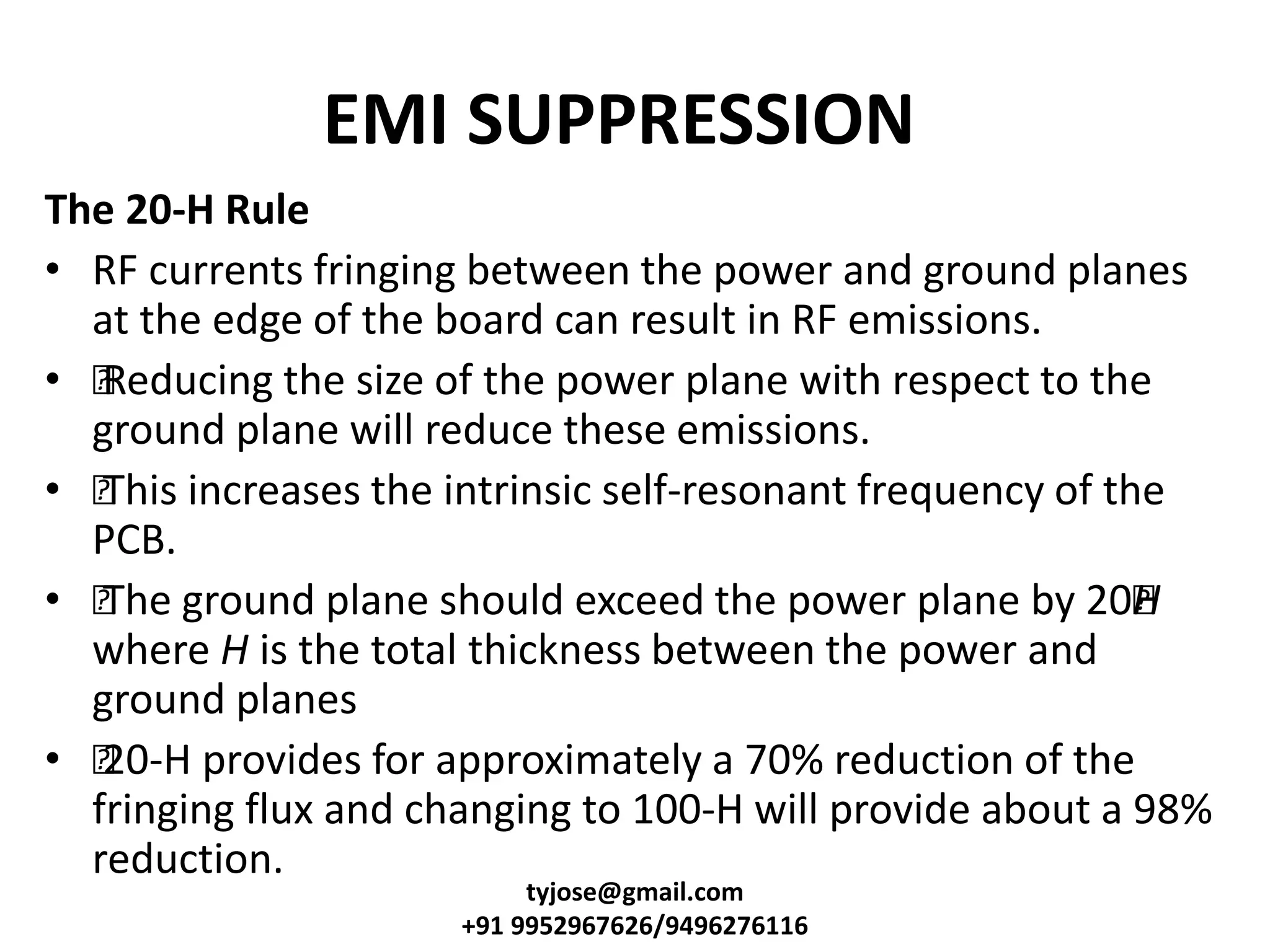 EMI SUPPRESSION
The 20-H Rule
• RF currents fringing between the power and ground planes
at the edge of the board can result in RF emissions.
• •Reducing the size of the power plane with respect to the
ground plane will reduce these emissions.
• •This increases the intrinsic self-resonant frequency of the
PCB.
• •The ground plane should exceed the power plane by 20•H
where H is the total thickness between the power and
ground planes
• •20-H provides for approximately a 70% reduction of the
fringing flux and changing to 100-H will provide about a 98%
reduction.
tyjose@gmail.com
+91 9952967626/9496276116
 
