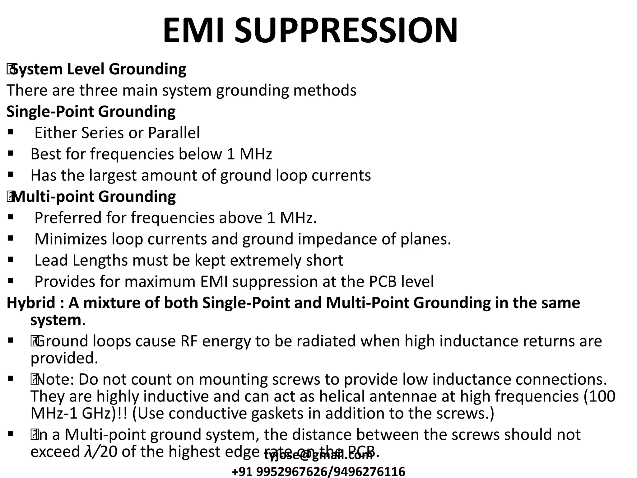 EMI SUPPRESSION
•System Level Grounding
There are three main system grounding methods
Single-Point Grounding
 Either Series or Parallel
 Best for frequencies below 1 MHz
 Has the largest amount of ground loop currents
•Multi-point Grounding
 Preferred for frequencies above 1 MHz.
 Minimizes loop currents and ground impedance of planes.
 Lead Lengths must be kept extremely short
 Provides for maximum EMI suppression at the PCB level
Hybrid : A mixture of both Single-Point and Multi-Point Grounding in the same
system.
 •Ground loops cause RF energy to be radiated when high inductance returns are
provided.
 •Note: Do not count on mounting screws to provide low inductance connections.
They are highly inductive and can act as helical antennae at high frequencies (100
MHz-1 GHz)!! (Use conductive gaskets in addition to the screws.)
 •In a Multi-point ground system, the distance between the screws should not
exceed λ/20 of the highest edge rate on the PCB.tyjose@gmail.com
+91 9952967626/9496276116
 