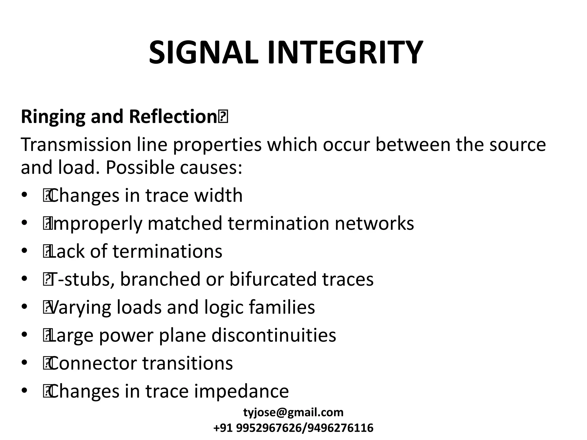SIGNAL INTEGRITY
Ringing and Reflection•
Transmission line properties which occur between the source
and load. Possible causes:
• •Changes in trace width
• •Improperly matched termination networks
• •Lack of terminations
• •T-stubs, branched or bifurcated traces
• •Varying loads and logic families
• •Large power plane discontinuities
• •Connector transitions
• •Changes in trace impedance
tyjose@gmail.com
+91 9952967626/9496276116
 