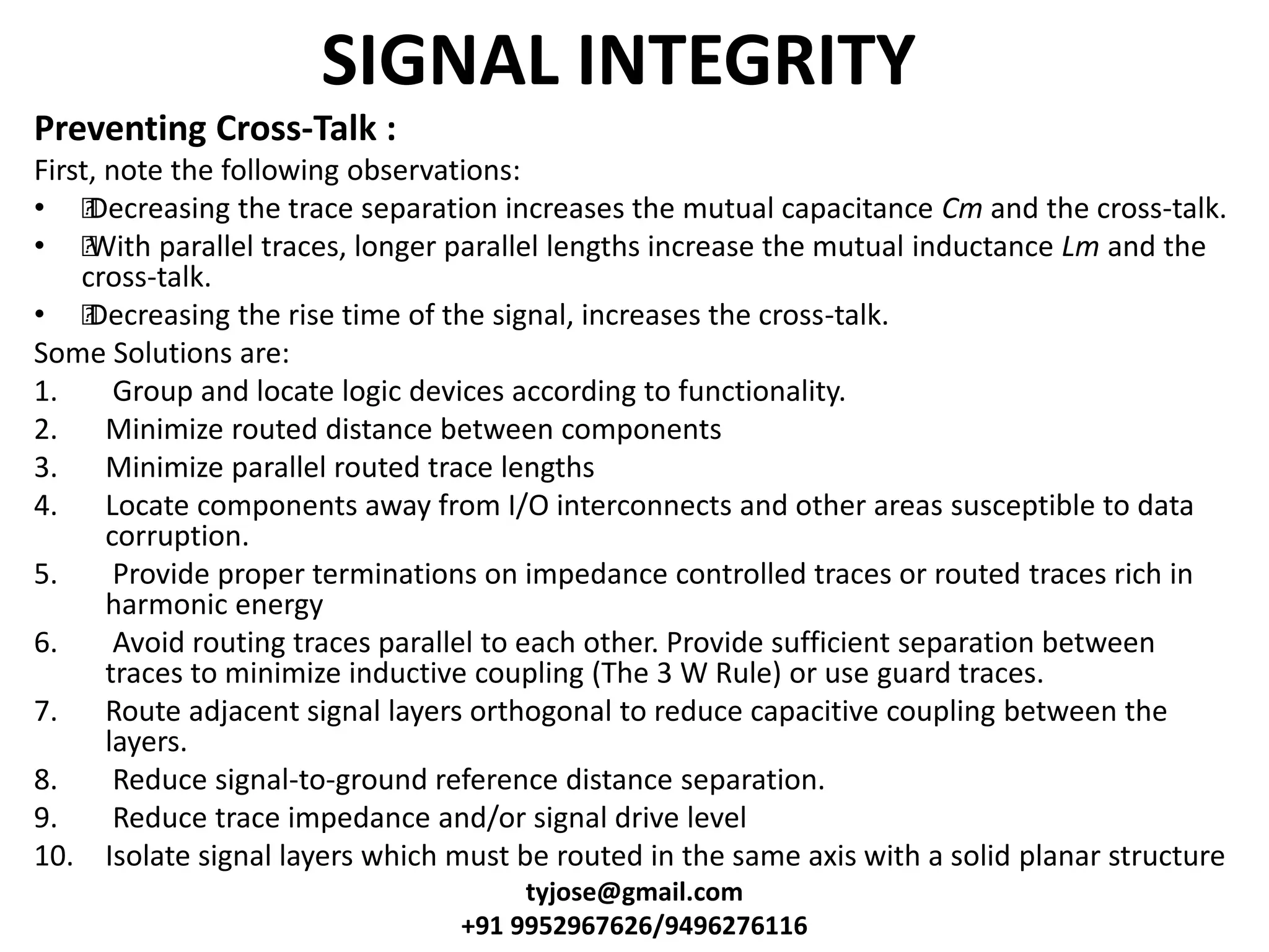 SIGNAL INTEGRITY
Preventing Cross-Talk :
First, note the following observations:
• •Decreasing the trace separation increases the mutual capacitance Cm and the cross-talk.
• •With parallel traces, longer parallel lengths increase the mutual inductance Lm and the
cross-talk.
• •Decreasing the rise time of the signal, increases the cross-talk.
Some Solutions are:
1. Group and locate logic devices according to functionality.
2. Minimize routed distance between components
3. Minimize parallel routed trace lengths
4. Locate components away from I/O interconnects and other areas susceptible to data
corruption.
5. Provide proper terminations on impedance controlled traces or routed traces rich in
harmonic energy
6. Avoid routing traces parallel to each other. Provide sufficient separation between
traces to minimize inductive coupling (The 3 W Rule) or use guard traces.
7. Route adjacent signal layers orthogonal to reduce capacitive coupling between the
layers.
8. Reduce signal-to-ground reference distance separation.
9. Reduce trace impedance and/or signal drive level
10. Isolate signal layers which must be routed in the same axis with a solid planar structure
tyjose@gmail.com
+91 9952967626/9496276116
 