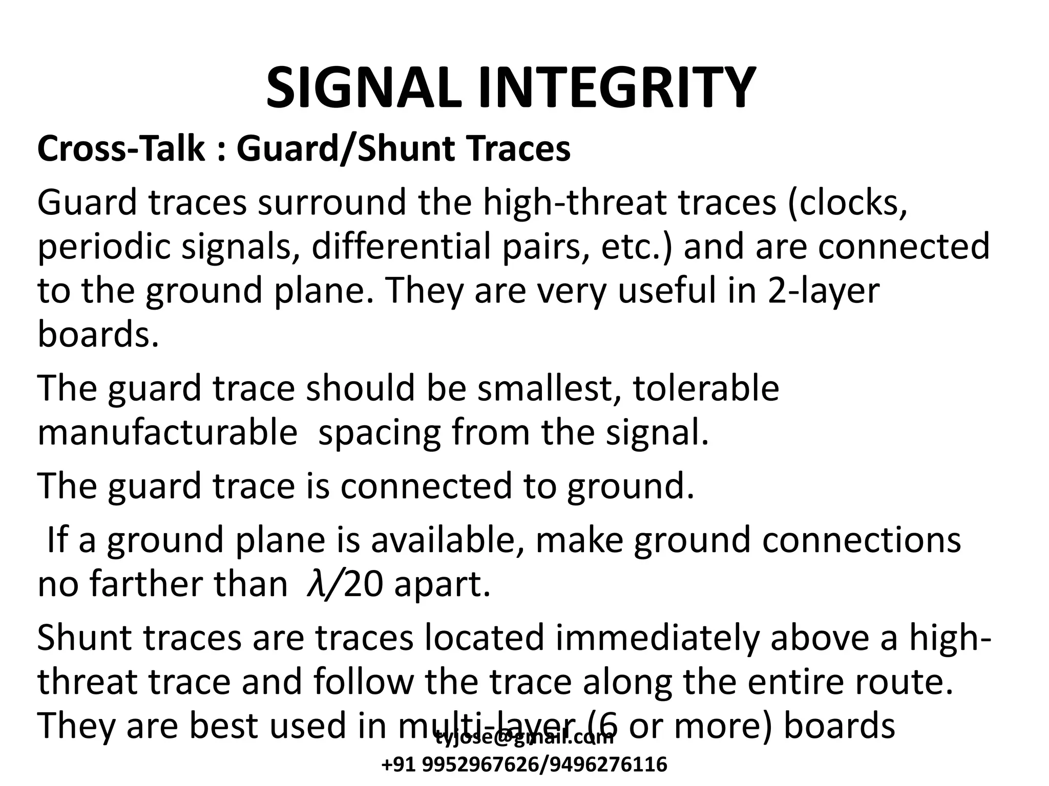 SIGNAL INTEGRITY
Cross-Talk : Guard/Shunt Traces
Guard traces surround the high-threat traces (clocks,
periodic signals, differential pairs, etc.) and are connected
to the ground plane. They are very useful in 2-layer
boards.
The guard trace should be smallest, tolerable
manufacturable spacing from the signal.
The guard trace is connected to ground.
If a ground plane is available, make ground connections
no farther than λ/20 apart.
Shunt traces are traces located immediately above a high-
threat trace and follow the trace along the entire route.
They are best used in multi-layer (6 or more) boardstyjose@gmail.com
+91 9952967626/9496276116
 