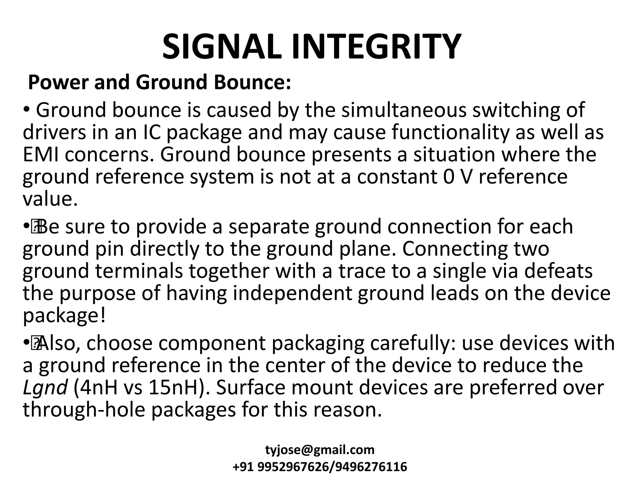 SIGNAL INTEGRITY
Power and Ground Bounce:
• Ground bounce is caused by the simultaneous switching of
drivers in an IC package and may cause functionality as well as
EMI concerns. Ground bounce presents a situation where the
ground reference system is not at a constant 0 V reference
value.
••Be sure to provide a separate ground connection for each
ground pin directly to the ground plane. Connecting two
ground terminals together with a trace to a single via defeats
the purpose of having independent ground leads on the device
package!
••Also, choose component packaging carefully: use devices with
a ground reference in the center of the device to reduce the
Lgnd (4nH vs 15nH). Surface mount devices are preferred over
through-hole packages for this reason.
tyjose@gmail.com
+91 9952967626/9496276116
 