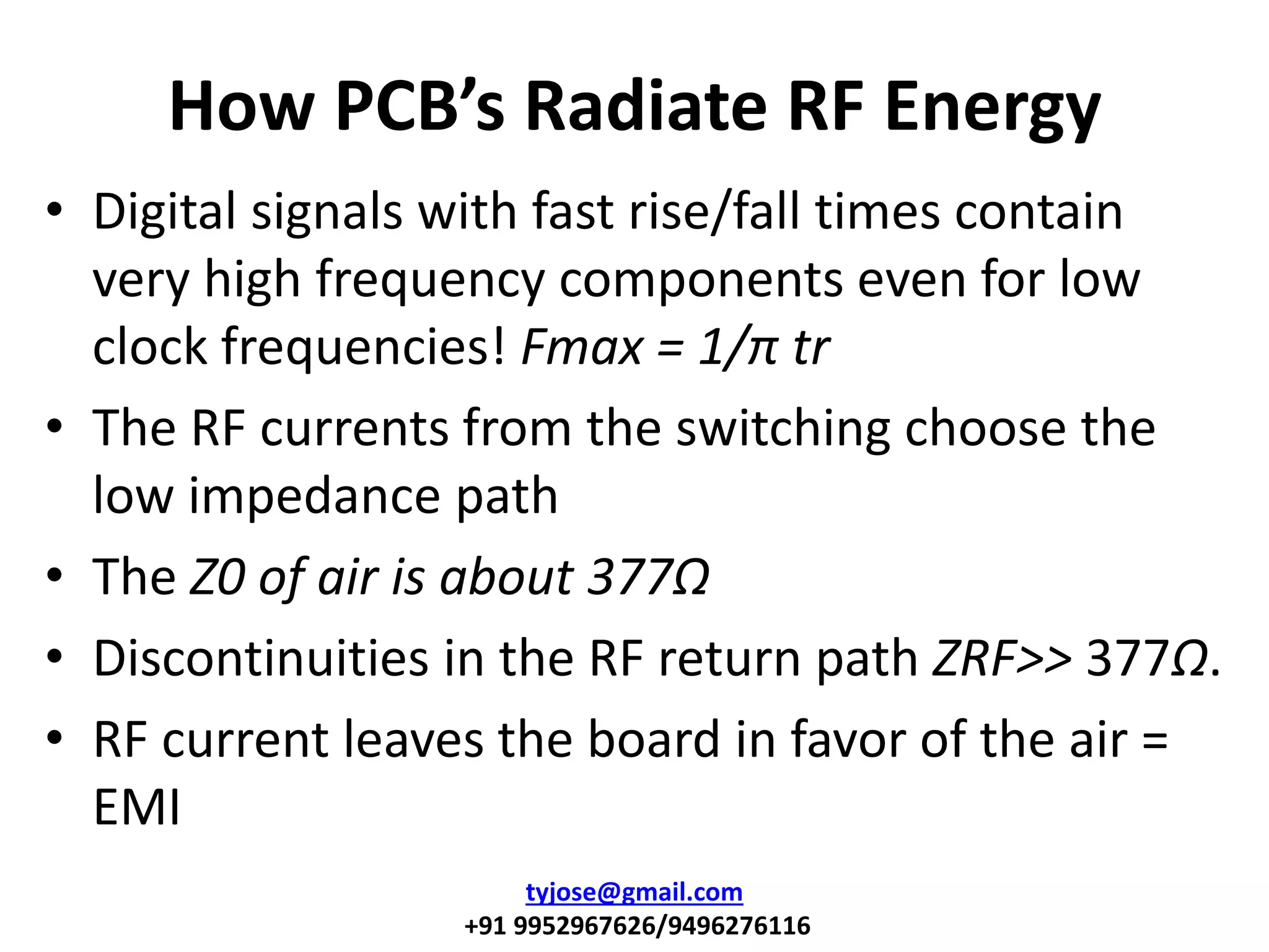 How PCB’s Radiate RF Energy
• Digital signals with fast rise/fall times contain
very high frequency components even for low
clock frequencies! Fmax = 1/π tr
• The RF currents from the switching choose the
low impedance path
• The Z0 of air is about 377Ω
• Discontinuities in the RF return path ZRF>> 377Ω.
• RF current leaves the board in favor of the air =
EMI
tyjose@gmail.com
+91 9952967626/9496276116
 