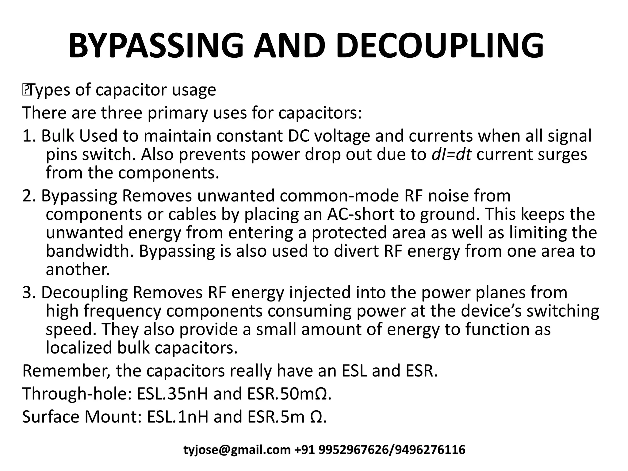 BYPASSING AND DECOUPLING
•Types of capacitor usage
There are three primary uses for capacitors:
1. Bulk Used to maintain constant DC voltage and currents when all signal
pins switch. Also prevents power drop out due to dI=dt current surges
from the components.
2. Bypassing Removes unwanted common-mode RF noise from
components or cables by placing an AC-short to ground. This keeps the
unwanted energy from entering a protected area as well as limiting the
bandwidth. Bypassing is also used to divert RF energy from one area to
another.
3. Decoupling Removes RF energy injected into the power planes from
high frequency components o su i g po er at the de i e s s it hi g
speed. They also provide a small amount of energy to function as
localized bulk capacitors.
Remember, the capacitors really have an ESL and ESR.
Through-hole: ESL.35nH and ESR.50mΩ.
Surface Mount: ESL.1nH and ESR.5m Ω.
tyjose@gmail.com +91 9952967626/9496276116
 