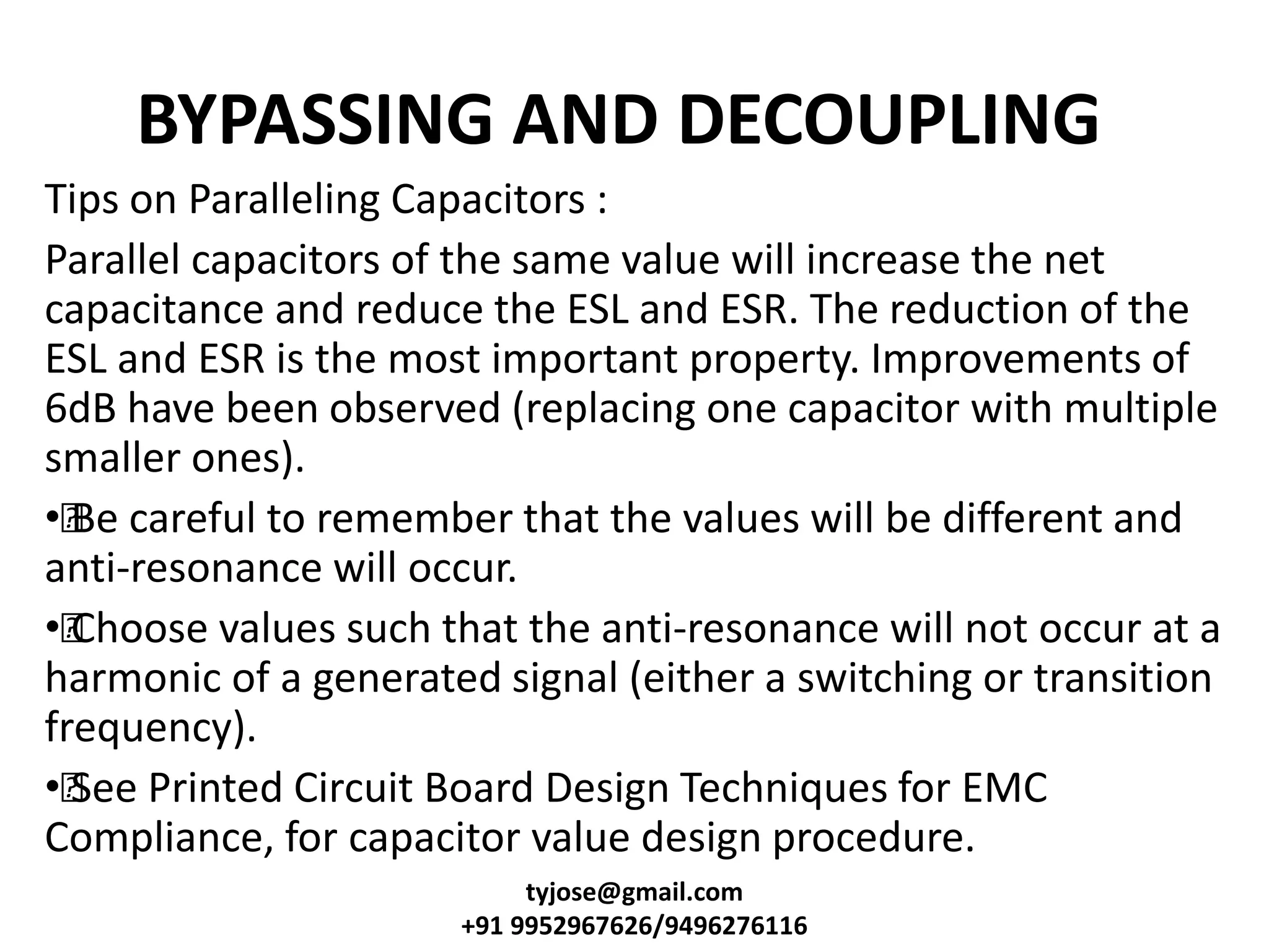 BYPASSING AND DECOUPLING
Tips on Paralleling Capacitors :
Parallel capacitors of the same value will increase the net
capacitance and reduce the ESL and ESR. The reduction of the
ESL and ESR is the most important property. Improvements of
6dB have been observed (replacing one capacitor with multiple
smaller ones).
••Be careful to remember that the values will be different and
anti-resonance will occur.
••Choose values such that the anti-resonance will not occur at a
harmonic of a generated signal (either a switching or transition
frequency).
••See Printed Circuit Board Design Techniques for EMC
Compliance, for capacitor value design procedure.
tyjose@gmail.com
+91 9952967626/9496276116
 