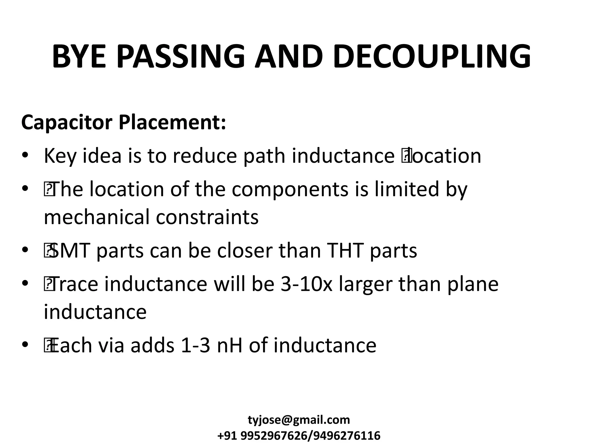 BYE PASSING AND DECOUPLING
Capacitor Placement:
• Key idea is to reduce path inductance •location
• •The location of the components is limited by
mechanical constraints
• •SMT parts can be closer than THT parts
• •Trace inductance will be 3-10x larger than plane
inductance
• •Each via adds 1-3 nH of inductance
tyjose@gmail.com
+91 9952967626/9496276116
 