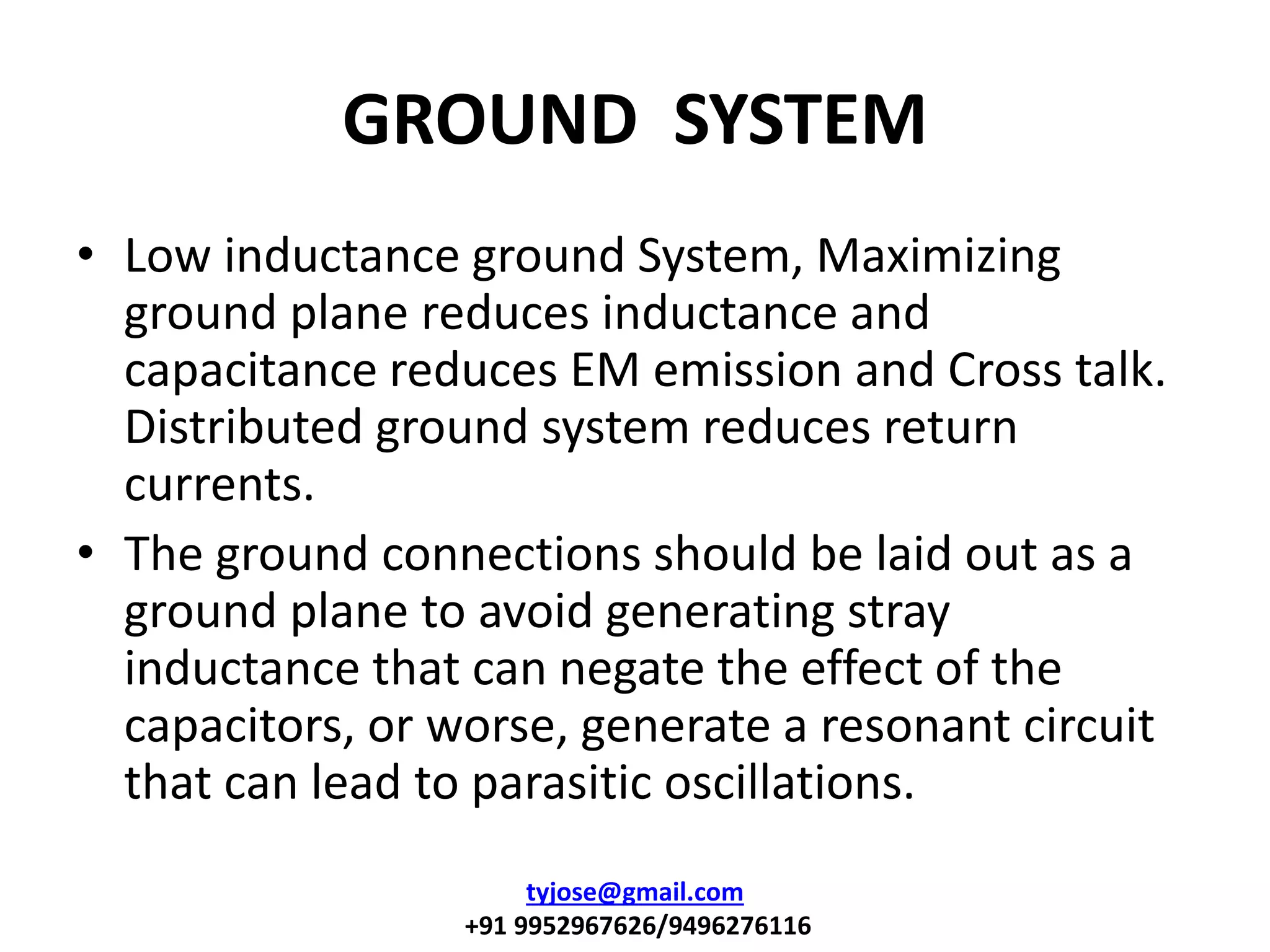 GROUND SYSTEM
• Low inductance ground System, Maximizing
ground plane reduces inductance and
capacitance reduces EM emission and Cross talk.
Distributed ground system reduces return
currents.
• The ground connections should be laid out as a
ground plane to avoid generating stray
inductance that can negate the effect of the
capacitors, or worse, generate a resonant circuit
that can lead to parasitic oscillations.
tyjose@gmail.com
+91 9952967626/9496276116
 