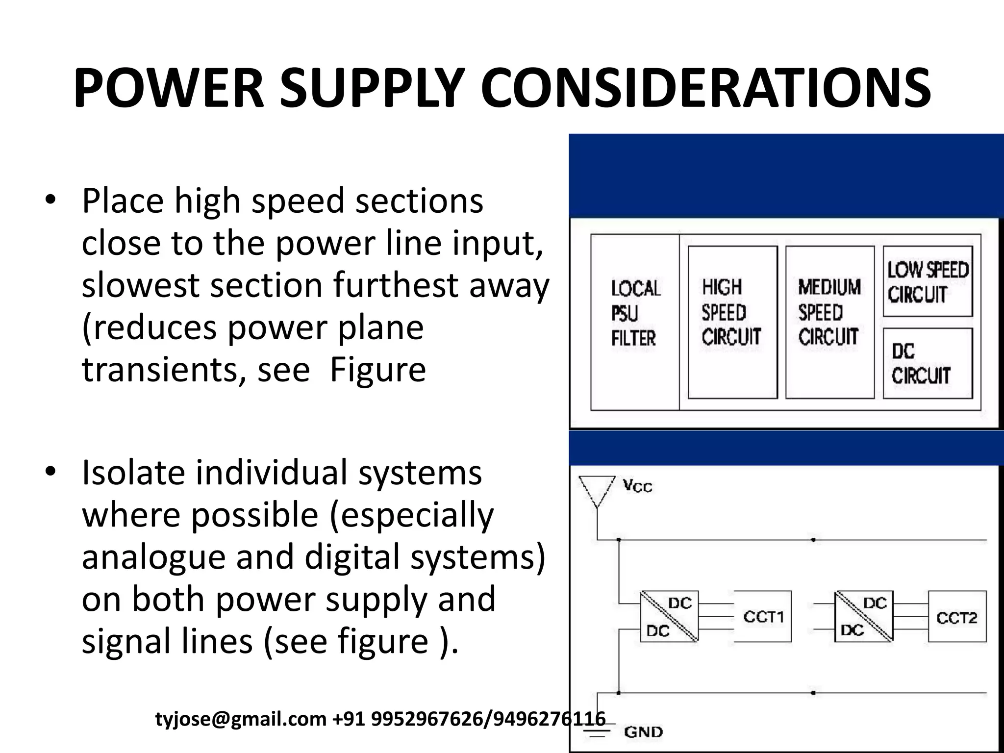 POWER SUPPLY CONSIDERATIONS
• Place high speed sections
close to the power line input,
slowest section furthest away
(reduces power plane
transients, see Figure
• Isolate individual systems
where possible (especially
analogue and digital systems)
on both power supply and
signal lines (see figure ).
tyjose@gmail.com +91 9952967626/9496276116
 