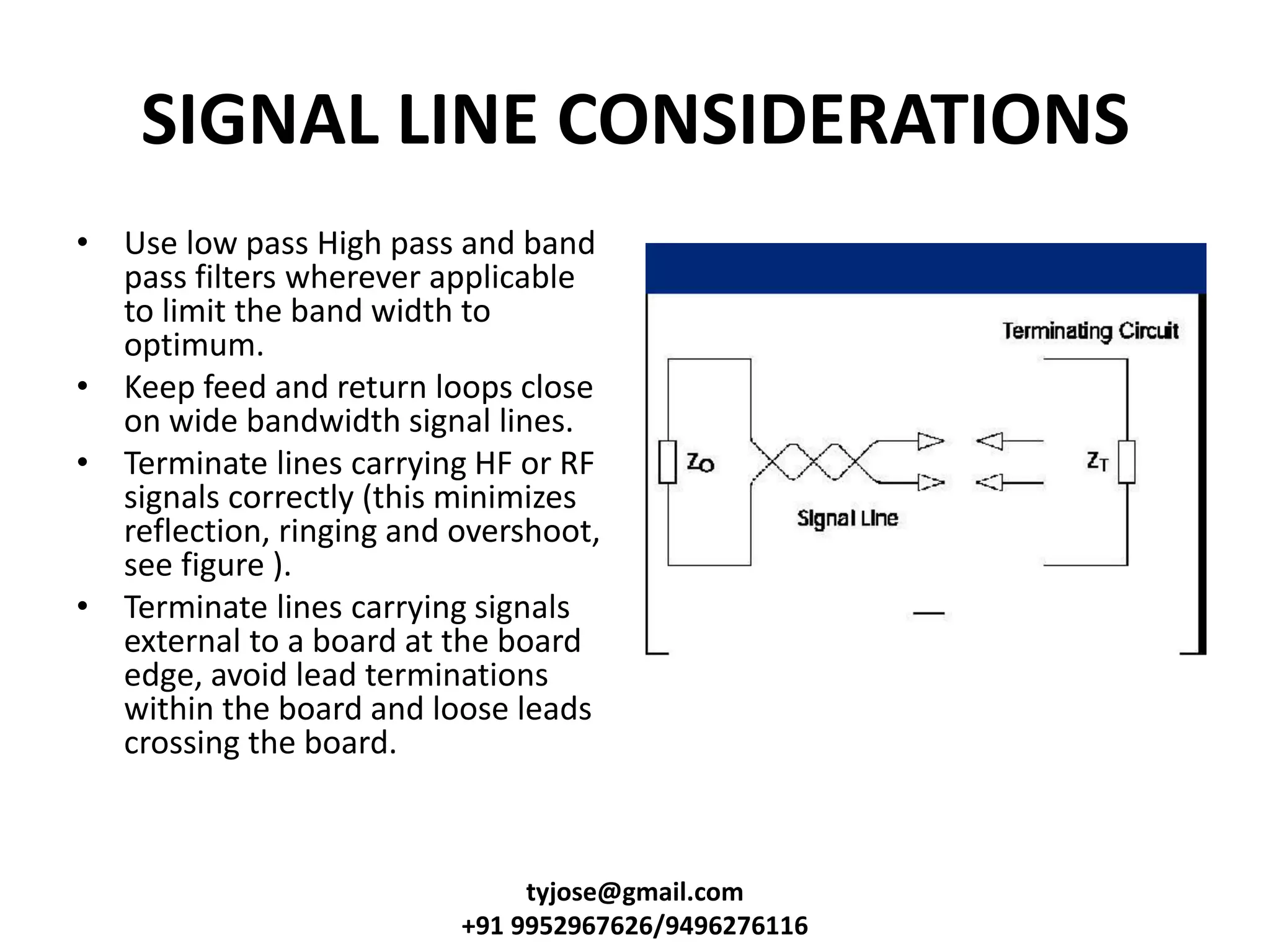SIGNAL LINE CONSIDERATIONS
• Use low pass High pass and band
pass filters wherever applicable
to limit the band width to
optimum.
• Keep feed and return loops close
on wide bandwidth signal lines.
• Terminate lines carrying HF or RF
signals correctly (this minimizes
reflection, ringing and overshoot,
see figure ).
• Terminate lines carrying signals
external to a board at the board
edge, avoid lead terminations
within the board and loose leads
crossing the board.
tyjose@gmail.com
+91 9952967626/9496276116
 