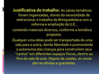Justificativa do trabalho: As caixas temáticas
foram organizadas, diante da necessidade de
redirecionar o trabalho da Brinquedoteca com a
reforma e ampliação da U.E ,
contendo materiais diversos, conforme a temática
proposta.
Qualquer uma delas pode ser transportada de uma
sala para a outra, dando liberdade e promovendo
a autonomia das crianças para construírem seus
“cantos” em diferentes espaços físicos, dentro ou
fora da sala de aula. Depois de usadas, as caixas
são recolhidas e guardadas.
 