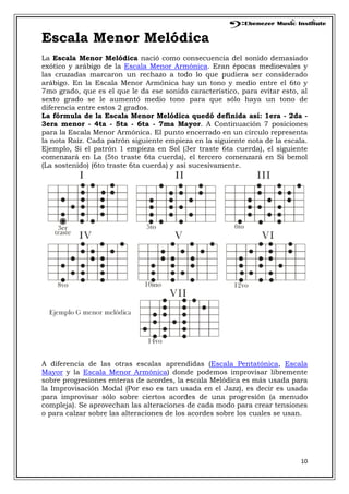 10
Escala Menor Melódica
La Escala Menor Melódica nació como consecuencia del sonido demasiado
exótico y arábigo de la Escala Menor Armónica. Eran épocas medioevales y
las cruzadas marcaron un rechazo a todo lo que pudiera ser considerado
arábigo. En la Escala Menor Armónica hay un tono y medio entre el 6to y
7mo grado, que es el que le da ese sonido característico, para evitar esto, al
sexto grado se le aumentó medio tono para que sólo haya un tono de
diferencia entre estos 2 grados.
La fórmula de la Escala Menor Melódica quedó definida así: 1era - 2da -
3era menor - 4ta - 5ta - 6ta - 7ma Mayor. A Continuación 7 posiciones
para la Escala Menor Armónica. El punto encerrado en un círculo representa
la nota Raíz. Cada patrón siguiente empieza en la siguiente nota de la escala.
Ejemplo, Si el patrón 1 empieza en Sol (3er traste 6ta cuerda), el siguiente
comenzará en La (5to traste 6ta cuerda), el tercero comenzará en Si bemol
(La sostenido) (6to traste 6ta cuerda) y así sucesivamente.
A diferencia de las otras escalas aprendidas (Escala Pentatónica, Escala
Mayor y la Escala Menor Armónica) donde podemos improvisar libremente
sobre progresiones enteras de acordes, la escala Melódica es más usada para
la Improvisación Modal (Por eso es tan usada en el Jazz), es decir es usada
para improvisar sólo sobre ciertos acordes de una progresión (a menudo
compleja). Se aprovechan las alteraciones de cada modo para crear tensiones
o para calzar sobre las alteraciones de los acordes sobre los cuales se usan.
 