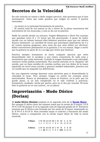11
Secretos de la Velocidad
En este artículo no vamos a darle ningún ejercicio, solo queremos que lo leas
atentamente. Antes que nada quisiera que tengan en mente 2 puntos
esenciales:
 La mente es tu principal herramienta de práctica.
 El control total de tus manos se da a través de la plena consciencia del
movimiento de tus musculas, y esto se da con la práctica.
Nadie ha nacido siendo un virtuoso, Yngwie Malsmteen o Steve Vai cuentan
que pasaban entre 8 y 14 horas por día practicando. A pesar de haber
nacido con un talento natural ellos debieron practicar para que ese talento
fluyera totalmente. La cantidad de horas que practiques dependerán de ti y
de cuanto quieras progresar, pero sean las que sean deben ser efectivas,
debes concentrarte plenamente en la guitarra y en tus manos, llegar a sentir
que la guitarra es parte de ti y no algo que tienes que dominar.
Practica siempre lentamente al inicio cualquier ejercicio que estés
desarrollando esto te ayudará a que tomes consciencia de cada nota y
movimiento que estás haciendo. Cuando lo tengas dominado a esa velocidad,
entonces recién podrás aumentarla. Pon mucha atención en la "limpieza" del
sonido, que no haya sonidos de cuerdas sueltas, que tus dedos de la mano
izquierda no rocen otras cuerdas y generen sonidos indeseados, practica con
un sonido que no maquille tus deficiencias.
En una siguiente entrega daremos unos ejercicios para ir desarrollando la
velocidad al tocar. Pero siempre tengan en mente los consejos antes
mencionados. Nunca se desesperen, nunca se frustren, es lo peor que les
puede pasar, si un lick complicado no te sale vuélvelo a practicar,
lentamente, analízalo, tócalo por partes, pero no te des por vencido. El tocar
bien la guitarra no es una carrera...es un placer.
Improvisación - Modo Dórico
(Dorian)
El modo Dórico (Dorian) empieza en la segunda nota de la Escala Mayor .
Por ejemplo E dórico tiene las mismas notas que la escala de D mayor ( D E
F# G A B C#) porque E es la segunda nota (el segundo grado) de D. Entonces
tenemos que E Dórico esta formado por las notas de D mayor empezando en
E: E F# G A B C# D. Para entender mejor el carácter y funciones del modo
Dórico, vamos a compararlo con la escala mayor (base de toda la teoría
musical).
E Mayor: E F# G# A B C# D# E F# G# A B C#
1 2 3 4 5 6 7 8 9 10 11 12 13
E Dórico: E F# G A B C# D E F# G A B C#
1 2 b3 4 5 6 7 8 9 b10 11 12 13
 