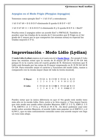14
Arpegios en el Modo Frigio (Phrygian Arpeggios)
Tomemos como ejemplo Em7 = 1 b3 5 b7 y extendamos:
1 b3 5 b7 b9 = E G B D F eliminando E queda G B D F = G7
1 b3 5 b7 b9 11 = E G B D F A eliminando E y G queda B D F A = Bm57
Prueba estos 2 arpegios sobre un acorde Em7 o FM7b5/E. También se
pueden usar las triadas de la escala de C (recuerden que E Frigio es el 3er
grado de C mayor por lo que comparten las mismas notas) en especial las
triadas mayores C F G.
Improvisación - Modo Lidio (Lydian)
El modo Lidio (Lydian) empieza en el cuarta nota de la Escala Mayor . Por ejemplo E Lidio
tiene las mismas notas que la escala de B mayor (B C# D# E F# G# A#)
porque E es la cuarta nota (el cuarto grado) de B. Entonces tenemos que E
Lidio está formado por las notas de B mayor empezando en E: E F# G# A# B
C# D#. Para entender mejor el carácter y funciones del modo Lidio, vamos a
compararlo con la escala mayor (base de toda la teoría musical).
E Mayor: E F# G# A B C# D# E F# G# A B C#
1 2 3 4 5 6 7 8 9 10 11 12 13
E Lidio: E F# G# A# B C# D# E F# G# A# B C#
1 2 3 4 5 6 7 8 9 10 #11 12 13
Puedes notar que la única diferencia es que el 4to grado está medio tono
más alto en la escala Lidia. Esto, junto a la 3era mayor, y 7ma mayor hacen
que éste modo sea usado sobre acordes Mayores: EM7 (1 3 5 7), EM9 (1 3 5
7 9), EM7#11 (1 3 7 #11), y F#/E (1 #4 6 9) . Es decir podemos usar este
modo sobre acordes Mayores, el acorde Lidio más popular es el EM7#11 y el
6/9#11, que es más comúnmente conocido como una acorde mayor con bajo
un tono más abajo.
 