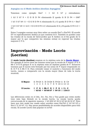 18
Arpegios en el Modo Aeólico (Aeolian Arpeggios)
Tomemos como ejemplo Em7 = 1 b3 5 b7 y extendamos:
1 b3 5 b7 9 = E G B D F# eliminando E queda G B D F# = GM7
1 b3 5 b7 b9 11 = E G B D F# A eliminando E y G queda B D F# A = Bm7
1 b3 5 b7 b9 11 b13 = E G B D F# A C eliminando E G y B queda D F# A C =
D7.
Estos 3 arpegios suenan muy bien sobre un acorde Em7 o Em7#5. El acorde
D7 es específicamente Aeólico ya que contiene b13. También se pueden usar
las triadas de la escala de G(recuerden que E Aeólico es el 6to grado de G
mayor por lo que comparten las mismas notas) en especial las triadas
mayores C F G.
Improvisación - Modo Locrio
(Locrian)
El modo Locrio (Aeolian) empieza en la séptima nota de la Escala Mayor .
Por ejemplo E Locrio tiene las mismas notas que la escala de F mayor ( F G A
Bb C D E F) porque E es la séptima nota (el séptimo grado) de F. Entonces
tenemos que E Locrio está formado por las notas de F mayor empezando en
E: E F G A Bb C D. Para entender mejor el carácter y funciones del modo
Locrio, vamos a compararlo con la escala mayor (base de toda la teoría
musical).
E Mayor: E F# G# A B C#D# E F# G# A B C#
1 2 3 4 5 6 7 8 9 10 11 12 13
E Locrio: E F G A Bb C D E F G A Bb C
1 b2 b3 4 b5 b6 b7 8 b9 10 11 12b13
Las diferencias están en el 2do, 3er, 5to, 6to y 7mo grado que están medio
tono más bajo (bemol) en la escala Locria. La escala Locria queda
estructurada de la siguiente manera: 1 b2 (b9) b3 4(11) b5 b6 (b13) b7. Ésto
hace que éste modo sea usado sobre acordes como Em7b5 (1 b3 b5 b7) y
Em11 (1 b3 b7 11). Hay pocas posibilidades de acordes disponibles para ésta
escala. El acorde Locrio más popular es m7b5
 