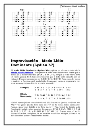 19
Improvisación - Modo Lidio
Dominante (Lydian b7)
El modo Lidio Dominante (Lydian b7) empieza en el cuarta nota de la
Escala Menor Melódica . Por ejemplo E Lidio tiene las mismas notas que la
escala de B menor Melódica (B C# D E F# G# A) porque E es la cuarta nota
(el cuarto grado) de B. Entonces tenemos que E Lidio está formado por las
notas de B mayor empezando en E: E F# G# A# B C# D. Para entender mejor
el carácter y funciones del modo Lidio Dominante, vamos a compararlo con
la escala mayor (base de toda la teoría musical).
E Mayor: E F# G# A B C#D# E F# G# A B C#
1 2 3 4 5 6 7 8 9 10 11 12 13
E Lidio
Dominante:
E F# G#A# B C# D E F# G# A# B C#
1 2 3 4 5 6 7 8 9 10#1112 13
Puedes notar que las única diferencias están en el 4to (medio tono más alto
#4) y 7mo grado (medio tono más bajo b7) en la escala Lidia Dominante.
Pueden notar que debido a la 3era mayor y 7ma bemol la Escala Lidia
Dominante trabaje sobre acordes dominantes E7 (1 3 5 b7), EM9 (1 3 5 b7
9), E13 (1 3 b7 13), y E13#11 (1 3 b7 #11 13). Puedes usar el modo
dominante sobre cualquiera de los acordes anteriores, siempre y cuando no
esté actuando como V7 resolviendo hacia I.
 