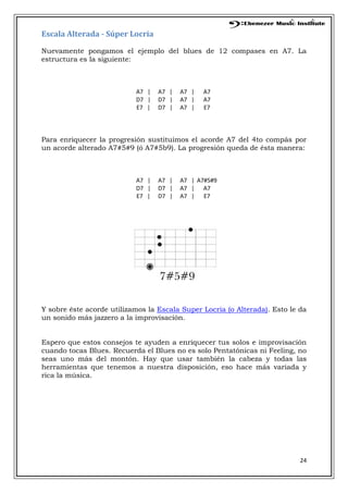 24
Escala Alterada - Súper Locria
Nuevamente pongamos el ejemplo del blues de 12 compases en A7. La
estructura es la siguiente:
A7 | A7 | A7 | A7
D7 | D7 | A7 | A7
E7 | D7 | A7 | E7
Para enriquecer la progresión sustituimos el acorde A7 del 4to compás por
un acorde alterado A7#5#9 (ó A7#5b9). La progresión queda de ésta manera:
A7 | A7 | A7 | A7#5#9
D7 | D7 | A7 | A7
E7 | D7 | A7 | E7
Y sobre éste acorde utilizamos la Escala Super Locria (o Alterada). Esto le da
un sonido más jazzero a la improvisación.
Espero que estos consejos te ayuden a enriquecer tus solos e improvisación
cuando tocas Blues. Recuerda el Blues no es solo Pentatónicas ni Feeling, no
seas uno más del montón. Hay que usar también la cabeza y todas las
herramientas que tenemos a nuestra disposición, eso hace más variada y
rica la música.
 