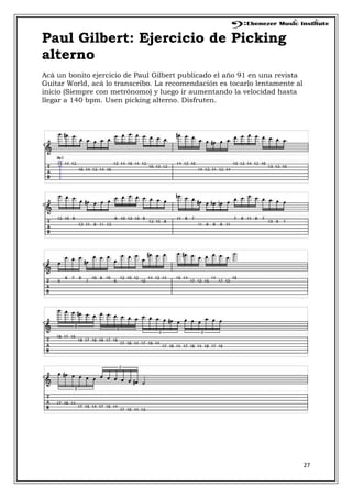 27
Paul Gilbert: Ejercicio de Picking
alterno
Acá un bonito ejercicio de Paul Gilbert publicado el año 91 en una revista
Guitar World, acá lo transcribo. La recomendación es tocarlo lentamente al
inicio (Siempre con metrónomo) y luego ir aumentando la velocidad hasta
llegar a 140 bpm. Usen picking alterno. Disfruten.
 
