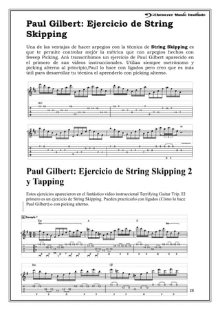 28
Paul Gilbert: Ejercicio de String
Skipping
Una de las ventajas de hacer arpegios con la técnica de String Skipping es
que te permite controlar mejór la métrica que con arpegios hechos con
Sweep Picking. Acá transcribimos un ejercicio de Paul Gilbert aparecido en
el primero de sus videos instruccionales. Utiliza siempre metrónomo y
picking alterno al principio,Paul lo hace con ligados pero creo que es más
útil para desarrollar tu técnica el aprenderlo con picking alterno.
Paul Gilbert: Ejercicio de String Skipping 2
y Tapping
Estos ejercicios aparecieron en el fantástico video instruccional Terrifying Guitar Trip. El
primero es un ejercicio de String Skipping. Pueden practicarlo con ligados (Cómo lo hace
Paul Gilbert) o con picking alterno.
 