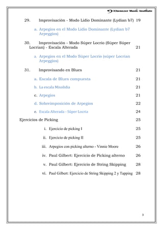 3
29. Improvisación - Modo Lidio Dominante (Lydian b7) 19
a. Arpegios en el Modo Lidio Dominante (Lydian b7
Arpeggios)
30. Improvisación - Modo Súper Locrio (Súper Súper
Locrian) - Escala Alterada 21
a. Arpegios en el Modo Súper Locrio (súper Locrian
Arpeggios)
31. Improvisando en Blues 21
a. Escala de Blues compuesta 21
b. La escala Mixolidia 21
c. Arpegios 21
d. Sobreimposición de Arpegios 22
e. Escala Alterada - Súper Locria 24
Ejercicios de Picking 25
i. Ejercicio de picking I 25
ii. Ejercicio de picking II 25
iii. Arpegios con picking alterno - Vinnie Moore 26
iv. Paul Gilbert: Ejercicio de Picking alterno 26
v. Paul Gilbert: Ejercicio de String Skipping 28
vi. Paul Gilbert: Ejercicio de String Skipping 2 y Tapping 28
 