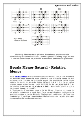7
Practica y memoriza éstos patrones. Recomiendo practicarlos con
metrónomo y usando semicorcheas. De 6ta a primera cuerda y luego de 1era
a 2da con cada uno de los patrones. Memorízalos en diferentes posiciones
Escala Menor Natural - Relativa
Menor
Toda Escala Mayor tiene una escala relativa menor, con la cual comparte
las mismas notas siendo la única diferencia que la Escala menor natural
empieza en la 6ta nota de la Escala Mayor. Por ejemplo la escala mayor
natural de Do es: Do Re Mi Fa Sol La Si Do (C D E F G A B C). Su escala
relativa menor sería A menor: La Si Do Re Mi Fa Sol La ( A B C D E F G A).
La formula de ésta escala es: 1 2 b3 4 5 b6 b7. Noten la b3 que es la que le
da el grado menor y la nota b7.
A Continuación 7 posiciones para la Escala Menor. El punto encerrado en
un círculo representa la nota Raíz. Cada patrón siguiente empieza en la
siguiente nota de la escala. Ejemplo, Si el patrón 1 empieza en LA (5to traste
6ta cuerda), el siguiente comenzará en Si (7mo traste 6ta cuerda), el tercero
comenzará en Do y así sucesivamente.
 