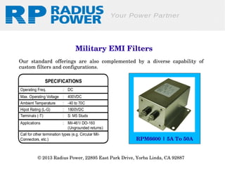 Military EMI Filters
Our  standard  offerings  are  also  complemented  by  a  diverse  capability  of 
custom filters and configurations.

RPM6600 | 5A To 50A
© 2013 Radius Power, 22895 East Park Drive, Yorba Linda, CA 92887 

 