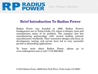  Brief Introduction To Radius Power
Radius  Power  was  founded  in  1999.  Radius  Power’s 
headquarters are in Yorba Linda, CA, where it designs, tests and 
manufactures  many  of  its  products.  The  company  also  has 
manufacturing  partnerships  with  several  leading  contract 
manufacturers worldwide. Their innovative designs and focus on 
development,  testing,  and  service  have  led  to  very  successful 
growth in demanding applications.
To  learn  more  about  Radius  Power, 
www.radiuspower.com or call 1­714­289­0055.

please 

go 

© 2013 Radius Power, 22895 East Park Drive, Yorba Linda, CA 92887 

to 

 