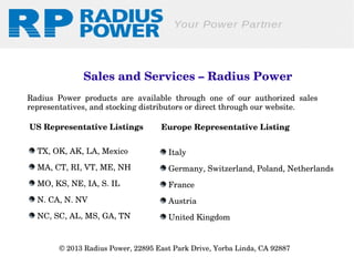Sales and Services – Radius Power
Radius  Power  products  are  available  through  one  of  our  authorized  sales 
representatives, and stocking distributors or direct through our website.
US Representative Listings

Europe Representative Listing

 TX, OK, AK, LA, Mexico

 Italy

 MA, CT, RI, VT, ME, NH

 Germany, Switzerland, Poland, Netherlands

 MO, KS, NE, IA, S. IL

 France

 N. CA, N. NV

 Austria

 NC, SC, AL, MS, GA, TN

 United Kingdom

© 2013 Radius Power, 22895 East Park Drive, Yorba Linda, CA 92887 

 
