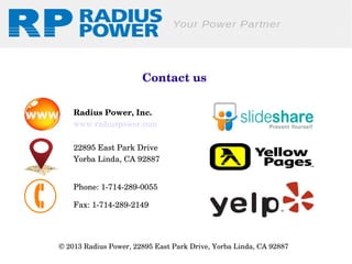 Contact us
Radius Power, Inc.
www.radiuspower.com
22895 East Park Drive
Yorba Linda, CA 92887
Phone: 1­714­289­0055
Fax: 1­714­289­2149 

© 2013 Radius Power, 22895 East Park Drive, Yorba Linda, CA 92887 

 